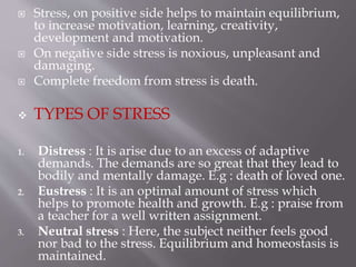  Stress, on positive side helps to maintain equilibrium,
to increase motivation, learning, creativity,
development and motivation.
 On negative side stress is noxious, unpleasant and
damaging.
 Complete freedom from stress is death.
 TYPES OF STRESS
1. Distress : It is arise due to an excess of adaptive
demands. The demands are so great that they lead to
bodily and mentally damage. E.g : death of loved one.
2. Eustress : It is an optimal amount of stress which
helps to promote health and growth. E.g : praise from
a teacher for a well written assignment.
3. Neutral stress : Here, the subject neither feels good
nor bad to the stress. Equilibrium and homeostasis is
maintained.
 
