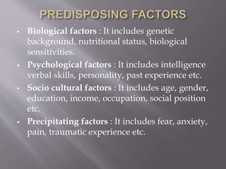  Biological factors : It includes genetic
background, nutritional status, biological
sensitivities.
 Psychological factors : It includes intelligence
verbal skills, personality, past experience etc.
 Socio cultural factors : It includes age, gender,
education, income, occupation, social position
etc.
 Precipitating factors : It includes fear, anxiety,
pain, traumatic experience etc.
 