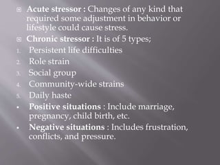  Acute stressor : Changes of any kind that
required some adjustment in behavior or
lifestyle could cause stress.
 Chronic stressor : It is of 5 types;
1. Persistent life difficulties
2. Role strain
3. Social group
4. Community-wide strains
5. Daily haste
 Positive situations : Include marriage,
pregnancy, child birth, etc.
 Negative situations : Includes frustration,
conflicts, and pressure.
 