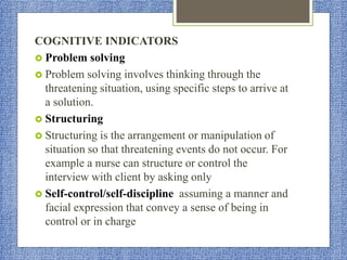 COGNITIVE INDICATORS
 Problem solving
 Problem solving involves thinking through the
threatening situation, using specific steps to arrive at
a solution.
 Structuring
 Structuring is the arrangement or manipulation of
situation so that threatening events do not occur. For
example a nurse can structure or control the
interview with client by asking only
 Self-control/self-discipline assuming a manner and
facial expression that convey a sense of being in
control or in charge
 