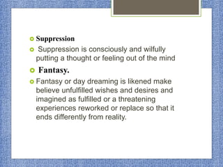  Suppression
 Suppression is consciously and wilfully
putting a thought or feeling out of the mind
 Fantasy.
 Fantasy or day dreaming is likened make
believe unfulfilled wishes and desires and
imagined as fulfilled or a threatening
experiences reworked or replace so that it
ends differently from reality.
 