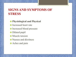SIGNS AND SYMPTOMS OF
STRESS
 Physiological and Physical
 Increased heart rate
 Increased blood pressure
 Dilated pupil
 Muscle tension
 Nausea and dizziness
 Aches and pain
 