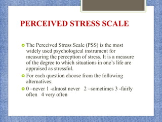 PERCEIVED STRESS SCALE
 The Perceived Stress Scale (PSS) is the most
widely used psychological instrument for
measuring the perception of stress. It is a measure
of the degree to which situations in one’s life are
appraised as stressful.
 For each question choose from the following
alternatives:
 0 –never 1 -almost never 2 –sometimes 3 -fairly
often 4 very often
 