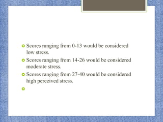  Scores ranging from 0-13 would be considered
low stress.
 Scores ranging from 14-26 would be considered
moderate stress.
 Scores ranging from 27-40 would be considered
high perceived stress.

 