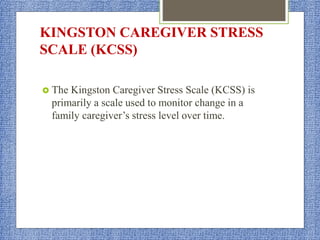 KINGSTON CAREGIVER STRESS
SCALE (KCSS)
 The Kingston Caregiver Stress Scale (KCSS) is
primarily a scale used to monitor change in a
family caregiver’s stress level over time.
 