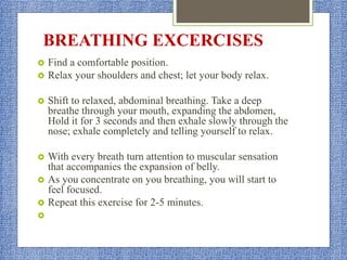 BREATHING EXCERCISES
 Find a comfortable position.
 Relax your shoulders and chest; let your body relax.
 Shift to relaxed, abdominal breathing. Take a deep
breathe through your mouth, expanding the abdomen,
Hold it for 3 seconds and then exhale slowly through the
nose; exhale completely and telling yourself to relax.
 With every breath turn attention to muscular sensation
that accompanies the expansion of belly.
 As you concentrate on you breathing, you will start to
feel focused.
 Repeat this exercise for 2-5 minutes.

 