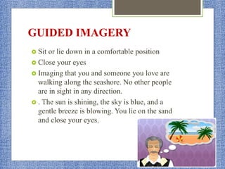 GUIDED IMAGERY
 Sit or lie down in a comfortable position
 Close your eyes
 Imaging that you and someone you love are
walking along the seashore. No other people
are in sight in any direction.
 . The sun is shining, the sky is blue, and a
gentle breeze is blowing. You lie on the sand
and close your eyes.
 