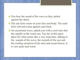 You hear the sound of the wave as they splash
against the shore.
 The sun feels warm on your face and body. The sand
feels soft and warm against your back.
 An occasional wave, splash you with a cool mist that
dry rapidly in the warm sun. You lay in this quiet
place for what seems like a very long time, talking in
the sounds of the wave, the warmth of the sun and
the cooling sensation of the mist and ocean breeze. It
is very quiet and warm.
 