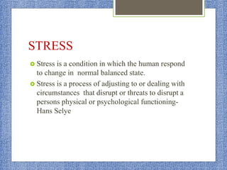 STRESS
 Stress is a condition in which the human respond
to change in normal balanced state.
 Stress is a process of adjusting to or dealing with
circumstances that disrupt or threats to disrupt a
persons physical or psychological functioning-
Hans Selye
 