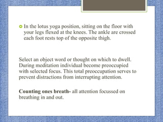  In the lotus yoga position, sitting on the floor with
your legs flexed at the knees. The ankle are crossed
each foot rests top of the opposite thigh.
Select an object word or thought on which to dwell.
During meditation individual become preoccupied
with selected focus. This total preoccupation serves to
prevent distractions from interrupting attention.
Counting ones breath- all attention focussed on
breathing in and out.
 