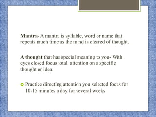 Mantra- A mantra is syllable, word or name that
repeats much time as the mind is cleared of thought.
A thought that has special meaning to you- With
eyes closed focus total attention on a specific
thought or idea.
 Practice directing attention you selected focus for
10-15 minutes a day for several weeks
 