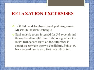 RELAXATION EXCERSISES
 1938 Edmund Jacobson developed Progressive
Muscle Relaxation technique
 Each muscle group is tensed for 5-7 seconds and
then relaxed for 20-30 seconds during which the
individual concentrates on the difference in
sensation between the two conditions. Soft, slow
back ground music may facilitate relaxation.
 
