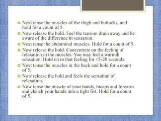  Next tense the muscles of the thigh and buttocks, and
hold for a count of 5.
 Now release the hold. Feel the tension drain away and be
aware of the difference in sensation.
 Next tense the abdominal muscles. Hold for a count of 5.
 Now release the hold. Concentrate on the feeling of
relaxation in the muscles. You may feel a warmth
sensation. Hold on to that feeling for 15-20 seconds.
 Next tense the muscles in the back and hold for a count
of 5.
 Now release the hold and feels the sensation of
relaxation.
 Now tense the muscle of your hands, biceps and forearm
and clench your hands into a tight fist. Hold for a count
of 5.
 