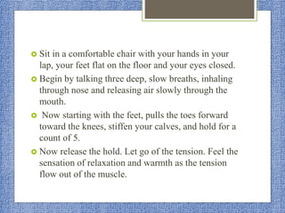  Sit in a comfortable chair with your hands in your
lap, your feet flat on the floor and your eyes closed.
 Begin by talking three deep, slow breaths, inhaling
through nose and releasing air slowly through the
mouth.
 Now starting with the feet, pulls the toes forward
toward the knees, stiffen your calves, and hold for a
count of 5.
 Now release the hold. Let go of the tension. Feel the
sensation of relaxation and warmth as the tension
flow out of the muscle.
 