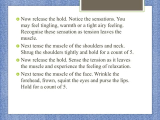  Now release the hold. Notice the sensations. You
may feel tingling, warmth or a tight airy feeling.
Recognise these sensation as tension leaves the
muscle.
 Next tense the muscle of the shoulders and neck.
Shrug the shoulders tightly and hold for a count of 5.
 Now release the hold. Sense the tension as it leaves
the muscle and experience the feeling of relaxation.
 Next tense the muscle of the face. Wrinkle the
forehead, frown, squint the eyes and purse the lips.
Hold for a count of 5.
 