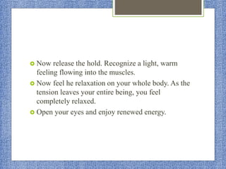  Now release the hold. Recognize a light, warm
feeling flowing into the muscles.
 Now feel he relaxation on your whole body. As the
tension leaves your entire being, you feel
completely relaxed.
 Open your eyes and enjoy renewed energy.
 