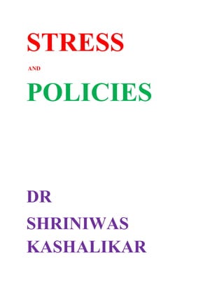 STRESS<br /> AND <br />POLICIES<br />DR <br />SHRINIWAS KASHALIKAR<br />STRESS AND GLOBAL POLICIES<br />STRESS AND POLICIES TO REDUCE ACCIDENTS <br />STRESS AND LOAN POLICIES TO REDUCE ACCIDENTS <br />STRESS AND POLICY OF HOLISTIC EDUCATION<br />STRESS AND POLICIES TO STOP CHILD LABOR<br />STRESS AND POLICIES ABOUT CASTE BASED AND OTHER RESERVATONS FOR WELFARE OF ALL<br />STRESS ANDPOLICIES ABOUT VARIOUS ADDICTIONS<br />STRESS AND POLICIES ABOUT BLACK MONEY<br />STRESS AND POLICIES TO OVERCOME GLOBAL RECESSION<br />STRESS POLICY OF REPO AND REVERSE REPO<br />STRESS AND POLICY OF TEACHING HISTORY<br />STRESS AND POLICY OF HOLISTIC MEDICINE<br />STRESS AND HEALING THE AILING HEALTH CARE<br />STRESS AND POLICIES ABOUT SLAUGHTER<br />STRESS AND POLICIES OF LAWS TO CONTROL CRIMES<br />STRESS AND GLOBAL POLICIES<br />Way back; when I used to read about the achievements of many illustrious and dedicated philanthropists; I used to feel tremendous respect on the one hand and tremendous despair (stress) on the other, because of the lack of holistic perspective limiting their role; in the world politics for individual and global blossoming.<br />The news on TV showing; significant increase in mental illness (STRESS) due to poverty, unemployment and cut throat competition; endorses my perspective.<br />My books related to Total Stress Management written about15 to 35 years ago and even my speech during my internship in Miraj; had emphasized the socioeconomic causes of physical and mental illness; and are more than validated by this news. My views were then; ridiculed, humiliated, neglected, suppressed and at best; appreciated with mere lip sympathy, wry smile and ice-cold response of zero cooperation. <br />My views ; more than endorsed by this news and its corollary; insist that we can never succeed in Total Stress Management; without participating in socioeconomic, political and other issues influencing our lives. We may or may not join a political party or an organization, but we have to assert our conscience, enlightenment, objective consciousness i.e. innate core of true self; for successful Total Stress Management; firmly. <br />All those (so called spiritual leaders and so called stress management professionals and so called yoga teachers); who are trying to advocate “merely personal stress management”; and all those (political leaders); who are trying to solve social problems; through their ad hoc, petty and/or callous politics; are bound to fail and perish unless they change radically i.e. become holistic in their approach.<br />The Maharashtra government (and probably many governments in the world) is adopting alcohol promotion policies which ensure mass suicide or even worse than suicide! We all; if we witness these steps of government passively; then we will suffer miserably and exponentially; due to the biting of conscience; in passing on this legacy to the posterity! But this will not happen!  <br />Such policies; responsible for the suffering of generations after generations; would be averted by the rising global consciousness. <br />NAMASMARAN i.e. reorientation to cosmic consciousness has to be the goal, the purpose, the core and the basis of every policy including the rejection of alcohol production. But mere opposition to alcohol without channelizing our vitality to cosmic self through NAMASMARAN; can lead to defeat, frustration and many socio-psychiatric and socio-pathological evils! <br />Let us understand that we cannot appreciate certain convictions, unless we have been sufficiently evolved and become reasonably objective. Thus if alcohol is our weakness, then we cannot appreciate and support the opposition to alcohol production; even if it is destructive to us and the society! This is what causes innate conflicts and stress! <br />Conquering these conflicts and stress; is difficult but inevitable! So, let us not be desperate and violent to others and/or to ourselves! Let us simply practice and propagate NAMASMARAN, assert our convictions; and experience the inner and outer revolution and individual and global blossoming! <br />I am more than happy to see; most of the philanthropists realize this; and participate in politics i.e. policies, plans, programs and actions for public welfare (obviously not the dirty, party or petty politics)!<br />Many of us may not agree with the details of the agenda of these people. But I am very happy to see this happen; because it is indicative of the dawn of individual and global blossoming, in perspective, thoughts, feelings and actions. <br />World politics is; or rather ought to be; the expression of cosmic consciousness (converging into global consensus) with the perspective of individual and global blossoming. <br />Thus people of such perception and conviction, when identify, appreciate, come together and interact; the pragmatic aspects of actual means and modalities of actions get crystallized.<br />At present also this is happening, but in a rather imperfect, immature, inaccurate, insufficient, inadequate and ineffective manner. Primarily, this imperfection is that of perspective, conceptualization, conviction and actual experience or realization.<br />The millions of different needs, wants, likes, dislikes, virtues, vices, actions, interactions, contradictions, dialogues, hopes and despairs of billions of living beings; of different ages; with different geographical, political, social, economic, cultural and historical backgrounds; one thing in common. This lowest common denominator is the deep seated urge; for individual and global blossoming; either voluntary or involuntary and conscious or subconscious! <br />The visible hallmarks of this individual and global blossoming (though in formative or developing stage); are; millions of people being served food free of cost, millions of cows being cared for; as by Gondavle Sansthan, ISCKON and many other institutions, trees being planted by ISHA, millions of people being trained in yoga by Swami Ramdev and Patanjali Yogapeeth pariwar, Promotion and cultivation of herbal plants by Ahcarya Balkrishna, millions of people being trained in Sudarshan Kriya by Sri Sri Ravishankar and Art of Living pariwar, holistic medical practice by at least some holistic practitioners in the world and attempts towards justice in political, legal, economic, agricultural and health care areas, by many institutions and individuals all over the world.<br />But in addition to them I strongly feel that  <br />Universal Practice of NAMASMARAN i.e. remembering one’s true self (about whom we are usually oblivious), right from childhood, according to the particular tradition.<br />Availability, upholding and promotion of safe drinking water and vegetarian food <br />Redefining the “holistic health”; as “Optimal intellectual, emotional, instinctual and physical actions to promote individual and global blossoming, in one’s field”.<br />Practice and promotion of Holistic Medicine; i.e. “the art, science and skills of employing everything effective; in regaining and promoting holistic health”, as; essential and inseparable core of mainstream Medical Education, Teaching, Practice and Research.<br />Holistic Education with emphasis on a) the principles and preliminary practices of holistic health and holistic medicine, b) productive domain c) affective, cognitive and psychomotor domains, d) empowerment through NAMASMARAN e) practical productive progress, self sufficiency; research and teaching in all education institutions!<br /> Even the specialized institutions would not be exception to “earn and learn”, “produce and progress”, “practice and pass” principles. The written examinations would be replaced by actual assessment of the skills, at all levels.<br />All religious temples and places of worship would voluntarily incorporate educational, industrial, and agricultural and research activities; conducive to holistic health; thereby get re-integrated with mainstream life. Conversely, all educational and industrial houses would adopt the activities of religious and spiritual bodies and institutions; in which, the philosophy of holistic health is implicit (though variable in terms of semantics i.e. languages and terms).<br />Getting up early, drinking of water in morning, rubbing the teeth, gums and palate in morning and using herbs conducive to dental, oral and general health, would be promoted as essential elements of holistic health.<br />Byhearting of hymns and prayers of different religions; would be sung together; amongst all religions, in all institutions. <br />Laws would be devoid of vindictiveness,  conducive to holistic health i.e. formative, and hence rigorously and strictly executed; e.g. the persons soiling the public property would me made to clean without compensation the same, a corrupt person would be made to work double the duty hours, in minimum salary and those involved in misleading or deceptive commercials such as (98% stoppage of hair fall, double increase in height) would be made to participate in production, research, training and practice of holistic health and medicine, at no profit. <br />The production of bicycles and vehicles of mass transport being echo-friendly would be encouraged as against vehicles of personal transport. <br />Sanskrit would be researched and taught all over the world if after careful scrutiny of international well meaning intellectuals belonging to different religions; and found beneficial to mankind.<br />The unifying elements and enlightenment in the lives of saints, seers and other reformers would be integral part of the curriculums.<br />The doctrines of bigotry, fanaticism, Zionism, racism, wars and hatred would occupy minimum or if possible actually NO space in curriculum. <br />There would be introspective research and dialogue over; whether the culture of slaughtering the cows and bullocks (and other animals) is an evolved and civilized act; beneficial to mankind? or is it preferable to love, care, adopt and coexist with animals? <br />There would be extensive and conclusive debate, evolution of globally beneficial policies, laws, rules and their implementation in this regard; world over. <br />There would be encouragement to folk sports as for the folk arts and folk music in preference to high tech sports and arts <br />The defense policies would gradually become less barbaric, less cruel, less vicious, less prejudiced, less suspicious, less obstinate and more reconciliatory.<br />STRESS AND POLICIES TO REDUCE ACCIDENTS <br />Stress if not managed properly leads to defects in regulation, control, coordination, and harmony, efficiency inside and outside us. <br />Stress leads to hundreds of psychological, neurological, endocrine and metabolic disturbances, which are reflected in the behavior also. One of the defective aspects of disturbed behavior is accident proneness. The mismanaged conscious and subconscious stress; directly leads to defective driving behavior and increase in vehicular accidents on road. <br />But apart from this; when our stress is mismanaged; and when we are in positions of power; it leads to defective policies, rules and regulations related to vehicular production, marketing, conditions of roads, facilities of public and mass transport and maintenance of traffic in general. Accidents and many other related and consequent problems; are created by such defective policies and their implementation.<br />Strangely; billions of us; the sufferers; who are so much stressed and are unable manage it; fall victim to the diseased model of progress. They can’t even identify and understand the defects in the policies; which are responsible for the increase in the number and severity accidents.  The stress seems to have made these sufferers amongst us; so much incapacitated, inactive, indifferent, apathetic, cynical and frustrated; that they refuse to; or are unable to participate rectifying the causes responsible for accidents and their complications. Thus, they indirectly support and promote defective policies and their implementation multiplying accidents. <br />It is easy to understand how a stressed individual is more prone to commit accident, but how mismanaged stress can lead to wrong and disastrous policies can be clear from the following example of policy about production of vehicles.<br />Thus the policy of excessive production and marketing (and passively buying and using) of cars and two wheelers (for the affluent few) and suppression the production buses, trams, trains and other modes of public transport, which are urgently required for billions; leads to suffering of billions in many ways, one of which is increase in road accidents. <br />The brief explanation of how this single policy can increase not only accidents but cause many related and consequent problems; is as follows.<br />1. Excessive increase in number of vehicles on roads leads to congestion and tremendous and unnecessary load on traffic police<br />2. Commensurate increase in fuel consumption causing chemical pollution and also in import expenses; leading to increase of fuel prices and subsequent increase in the food prices and unbearable load on the farmers living in villages, where electricity is barely available for few hours. Thus the farmer community which is the heart of society becomes sick and moribund! This alarms real danger!<br />3. Wear and tear of roads increases. Consequently there is increase in accidents due bad condition of roads as well as increase in the maintenance expenses and disturbance and delay to smooth traffic<br />4. Excessive increase in noise pollution results due to; blowing of horns; which is especially troublesome; to hospitals, schools, and other places; where silence is essential.<br />5. Traffic jams adding to further increase in fuel consumption and wastage of time, disastrously affecting the performance and/or productivity of the people of different occupations.<br />6. Increase in the number of vehicular accidents is largely contributed by simply the huge and increasing number of vehicles on road apart from other factors<br />7. Increase in vehicular exhaust causing global warming<br />8. Excess of load on local trains and other means of public transport [where ever available] and consequent accidents, quarrels and mishaps<br />9. Overall increase in tardiness in the traffic and increase in anxiety and tension, further increasing the quarrels, traffic crimes the number and severity of accidents and difficulty in providing medical aid (and disaster management) due to difficulty in movement of ambulances and fire fighters. <br />10. The eco-friendly bicycles production and sale suffers due to “imposing and threatening” presence of cars, motorcycles, rickshaws, scooters etc.<br />11. Excessive production of vehicles; is associated with; unproductive and wasteful work; such as insurance, registration and traffic policing! <br />12. Increase (due to difficulty in enforcing law and order) riots, thefts etc due to slowing of police movement<br />13. Excessive production of un-degradable solid waste.<br />14. The need and construction of excessively wide and cement or asphalt roads at the cost of irreplaceable trees (extremely important for avoiding global warming, pollution, rain and organic manure) and open earth surface (extremely important and vital for absorbing and holding rain water) and unnecessary disruption of the natural habitat of the animals.<br />Thus, one wrong policy and its implementation can cause and increase several problems in society; apart from road accidents. Since this is one of the fallouts of mismanaged stress, the holistic solution is Total Stress Management (The core of which is NAMASMARAN); of every one of us. <br />The immediate solution for the accidents is improvement of public transport system by improving; the production of buses (quantitative and qualitative), bus maintenance, bus frequency, preferential lane for buses, bus service and so on! <br />More holistic solutions can be worked out and implemented by the experts with holistic perspective; solidly supported and strengthened by public opinion, consensus and movements. <br />As stated earlier; one of the simplest ways for such stress busting; is beginning our own emancipation; through the practice of NAMASMARAN!<br />STRESS ACCIDENTS AND LOAN POLICIES<br />Mismanaged STRESS can cause accidents; directly as well as indirectly. Thus the direct influence of the STRESS is through indisciplined, irresponsible, careless, uncontrolled and haphazard driving. The indirect influence of mismanaged STRESS is through the ad hoc, populist, indisciplined, irresponsible, careless, uncontrolled and haphazard decision, policy making, plans, programs and their implementation.<br />It is true that at young age; we feel like riding bicycles, scooters, motor cycles and cars. There is a craze of riding and racing on a vehicle. There is attraction for speed. <br />(The horse, donkey, camel, elephant and even buffalo riding are popular. But the number of animals is dwindling due unabated slaughter and devouring of animals. Moreover; the margins of profits are possibly not as attractive as in the vehicle industries and trades. Hence there is no promotion and/or hype of these. Naturally; these rides are rapidly becoming extinct.)<br />In general the policies and programs of the governments, industries, traders, banks, advertisers and the entertainment business; revolve around natural and artificially created crazes (based on biological instincts and emotions). They revolve around the craze of riding, speeding and racing; irrespective of its consequences! They revolve around the glamour, glitter, pomp, style, trend, fashion and “one up man” ship. They revolve around impressing the others!<br /> <br />Thus; the government policies, industries, trades, banks, advertising and entertainment business; complement one another; in capitalizing and on such crazes and creating social hazard and menace! Hence there are the policies of excessive import and unmanageably infinite production of cars, motor cycles, scooters etc.; promotion, provision of easy and soft loans, marketing, creation of hype, style statement, fashion, and morbidly excessive and artificially created hysterical demand! <br />This is the effect mismanaged of the STRESS of policy and decision makers, in different fields! <br />It leads to excessive increase in personal vehicles, leading to all the STRESS of traffic jams, pollution; and accidents; in spite of ad hoc and piecemeal measures such as increasing traffic police, stringent traffic rules, compulsion of helmets etc.!<br />The root of the problem viz. Complementarity and cooperation of forces; increasing the number of private and personal vehicles on the road; in preference to the public vehicles of mass transport; can be largely overcome by; <br />1) Adequate production and promotion (in terms of quality and quantity) of vehicles of mass transport such as buses and easily available low interest (easily affordable) loans; for the purchase and use of buses as compared to and in preference to private cars, and two wheelers<br />2) Normalizing of the disastrously excessive production and promotion of private and personal vehicles including two wheelers <br />This can have some rectifying influence in terms of preferential purchase of buses and running public undertakings and private businesses of mass (bus) transport. The number of vehicles on road would reduce and the major STRESS would be largely overcome. The wellness cycle would begin.<br />Loan policy to reduce personal vehicles and promote vehicles of mass transport; is not merely complementary to all the precautions everybody related to automobile industry and road transport; such as the car owners, drivers, pedestrians and the traffic police should take. In addition; being holistic and accurate; the impact of this policy is far more extensive; than any individual, departmental or institutional precautions, taken in isolation.<br />Everything done to reduce personal vehicles; and promote vehicles of mass transport; is one of the globally beneficial decisions, policies, plans and programs; of the Total Stress Management (the core of which is NAMASMARAN); and its propagation and implementation are also included in Total Stress Management. <br />STRESS AND POLICY OF HOLISTIC EDUCATION<br />Stress at individual and social levels; distorts our cognition, affect and conation (perception, feelings and actions); and leads to amongst many other evils; deterioration of international, national and local education policy and its implementation. The present day non-holistic (sectarian, prejudiced, vindictive, malicious, mercenary, exploitative and malevolent) education (formal, curricular, co curricular, extracurricular and informal) is a major stressor that though aids in petty pursuits; opposes our blossoming and further perpetuates stress and ill effects in the individual and social life. Let us review; the present perspective, policy and practice of education; as seen around.<br />Even though education is defined in various ways; and often inadequately or incompletely; there has been a general agreement on the fact that education is basically a process of blossoming of an individual and the society. Hence it included three domains, which are as follows. <br />The first domain is called AFFECTIVE DOMAIN. This means the state of mind. In simple words affective domain relates to how we feel. Thus when our mind is full of alertness, attention, enthusiasm, buoyancy, affection, concern, joy, tolerance, self esteem, mutual respect, mutual trust, commitment, dedication, love, romance, confidence, positive and victorious spirit, we would call it healthy affective domain. In addition; the zeal and concentration needed; in the pursuit of excellence in intellectual field, tenacity and endurance required; in skillful activities and patience and commitment essential; for internally satisfying and socially beneficial (conscientious) actions constitute affective domain. The purpose of education is to nurture this domain by designing suitable curricula and syllabi.<br />The second domain of education is called PSYCHOMOTOR DOMAIN. This implies ability to appreciate skills and ability to perform physical and mental skills, with speed, accuracy, elegance, ease of performance etc. This may involve appreciation and performance of skills such as surgery, playing a musical instrument, playing basket ball or doing carpentry! The purpose of education is to nurture this domain through not only designing suitable curricula, syllabi but also by providing sufficient practical and demonstration classes; with all the necessary equipments.<br />The third domain is called COGNITIVE DOMAIN. Cognitive domain incorporates accurate perspective, contemplation, correct perception understanding, conceptualization, analysis and recall of fact and problems, ability to evaluate, synthesize, correlate and make decisions, appropriate policies, plans and expertise in the management, administration, etc. <br />It is clear that all these domains have three components each viz.  Cognition [Perception], affect [Feelings] and conation [Response]. <br />Thus cognitive domain would have intellectual perception, clarity and intellectual expression, affective domain would include feeling, motivation and response in emotional sphere such as poetry; and psychomotor domain would include grasp and internalization of a particular skill, confidence to perform it and actually performing it. <br />Let us now see, how in spite of these goals; how it has come to be conceived as a process of achieving political, economic, scientific and technological supremacy and thus deteriorated to the present stage; where all the three domains are defective; apart from lacking in the spiritual and productive domains. In short; let us see how it has become a major stressor.<br />For this; a brief consideration of the traditional education system in India would prove useful. <br />Traditional Education System in India in general; ensured that:<br />a] Careers were not selected on the basis of monetary gains, <br />b] Careers were not selected arbitrarily on the basis of idiosyncrasies and whims, <br />c] Some lucrative careers could not be sought after; in preference to the others, <br />d] All careers ensured income and production from early age, <br />e] All careers ensured that the society was benefited, <br />f] All careers ensured security to all the social groups,<br />g] All the careers ensured intimacy and closeness between young and old in the families.<br />h] All careers ensured ethical education and passage of experience and wisdom; from generation to generation.<br />These were merits. But it is also true that, the traditional system was apparently marked by deprivation of scholastic education on mass scale, apparently unjustifiable availability of education of jobs based on caste, deficient infrastructure for collective scientific and technological efforts, and an element of arbitrary imposition of hierarchy. <br />The traditional education system has attained the present status of being a major stressor as a result of several stressful factors including the onslaught of the tempting and impressive individualistic doctrines. Thus the transition from traditional system to the present one (whether due to British, American or any other influence, but basically due to individualistic pursuits); has become a major stressor tearing apart the cohesive social fabric of India by failing to preserve and nurture the merits and discard and dispose off the demerits. <br />As the education shifted from homes, home industries and farms to; nurseries, K.G. schools, schools, colleges, universities, corporate industries, research institutions etc. the transition became viciously poisonous.<br />Cognition suffered because of: <br />a] Huge number of students, in a single class making following three things almost impossible. These things are i] individual attention ii] dialogue iii] discussions, <br />b] Lack of adequate salary, accountability, incentive and economic security to the teachers taking away the initiative of nurturing cognitive domain<br />c] Increase in alienation with respect to student’s background and aptitude<br />d] Lack of adequate incentive to the students in the form of creativity, production and earning, service to the family and service to the nation, takes away the motivation required for building up cognitive domain <br />e] Lack of conviction essential in the growth of cognitive domain in the teachers and students because of outdated practical and demonstration classes, lack of interdisciplinary dialogue and in general the irrelevance of education to the realities of day to day life in as much as almost predictable consecutive unemployment at the end! The lack of conviction could be partly due to lack of participation by teachers in decision-making, policy making, development of curricula, syllabi etc.<br />f] Emphasis on recall and hence rote learning thereby denying free inquiry, reading, questioning etc. thereby directly thwarting the cognitive domain<br />g]] Too many examinations; with irrelevant parameters or criteria of evaluation [besides being unfair in many instances] leading to misguided and in most cases counterproductive efforts thus adversely affecting the cognitive domain<br />h] Competitions where the manipulative skills, callousness, selfishness are given more respect, destroy the enthusiasm of growing in cognitive domain<br />i] Information explosion affecting cognitive domain by either causing enormous and unnecessary burden on memory or inferiority complex <br />j] Pressure of interviews causing constant tension and sense of inadequacy, right from the tender age,<br />k] Protracted hours of homework in schools denying the students their legitimate right to enjoy their childhood and make them physically, mentally and intellectually unfit to grow in cognitive domain<br />l] Irrelevant and unnecessary information loading in lectures in the form of monologue, leading to suppression of the spontaneity, originality, interest and enthusiasm so much required in cognitive development amongst the students,  <br />Affective domain suffered due to,<br />A] Isolation of the children from their parents and their domestic environment at an early age [Making the parents also equally sad]<br />B] Lack of warm bonds due to huge number,<br />C] Cut throat individualistic and petty competition, <br />D] Inadequate facilities of sports, trekking, educational tours, recreation and physical development etc<br />E] Alienation from one’s social environment and culture <br />Psychomotor domain suffered due to <br />A] Almost total lack of opportunities to actually participate in skillful activities such as drawing, painting, sewing, sculpturing, carpentry, knitting, weaving, music, agriculture, horticulture, other handicrafts, various sports, performing arts etc.<br />It is important to realize that promotion of psychomotor domain is evident but in its caricature form. It has no concrete economic realistic basis. The activities have no economic incentive and no productive element.<br />Apart from the defects in the three domains; the other two domains viz. spiritual and productive; have not been included in the education.<br />The spiritual domain that imparts universal perspective and globally beneficial outlook; incorporates inner blossoming of an individual through introspection, heart to heart communication (not merely discussion and arguments), mutual understanding and blossoming of the teachers and students together; through one of the most universal practices; viz. NAMASMARAN. Thus the spiritual domain is a key to conquer lust, whims, fancies, pride, arrogance, callousness, contempt, ungratefulness, prejudices, jealousy, hatred, meanness and so on; is never made available to the teachers, students and the others; associated with education.<br />The present education system in India lacks the other important domain; viz. productive domain that empowers the people concerned with education. This prevents a huge section of society such as teachers, students, clerks, servants, sweepers and many others such as education inspectors, from being creative and productive. In addition it causes colossal loss of space, electricity, construction cost and so on. In addition because of the typical emphasis on rote learning it leads to phenomenal waste of “educational material” such as paper, bags, pencils, ball pens etc.<br />It has to be appreciated that billions of rupees are spent on unproductive or rather counterproductive exercise of construction, decoration and maintenance of schools and colleges, electricity, and so called educational material, payment of millions of teachers and other staff members engaged, and exams conducted to test the “capacity and merit of rote learning”. This way we weaken the national economy, jeopardize the developmental activities.  <br />It also causes economic loss to everyone involved in education; while suppressing and starving their all three domains nurtured in productive activity. This is a single most important cause of <br />1] Reduction in the dignity of labor amongst those who continue to learn, as well as reduction in the income of the concerned families and the nation <br />2] Lack of education, lack of employment and starvation or criminalization amongst those who are forced to drop out because the poor villagers’ children normally contribute to the earning of the family. <br />3] Inhuman suffering of those millions of students dropouts, who somehow manage to get into the hell of cheap child labor for subsistence; due to economic reasons.<br />In short, present day education system harnesses arrogance and diffidence; amongst those who continue to learn. But their spiritual, cognitive, psychomotor, affective and productive domains are defective. Their spiritual blossoming, self empowerment, creative wisdom, intellectual competence, productive skills, self sufficiency and even physical health are deficient. Thus we have increasing number of unproductive criminals and mental wrecks or highly competitive efficient maniacs pursuing petty goals at the cost of others!<br />For those who are unable to continue the education; the abyss of being child labor, stealing, delinquency, criminals, perverts, beggars is wide open! <br />The piecemeal approach or facilitation of petty pursuits (under the guise of development and progress) is not only useless but are in fact counterproductive! It leads to cancerous spread of industries with uncontrolled production of unnecessary utilities and their maddening marketing. These industries consume energy, fuel and add to undisposable waste and pollution. This sickening and stressful atmosphere nurtured by the present education; promotes the growth of terrorism on the one hand; and pretends to act against it (in a counterproductive way) on the other!<br />Mainstream Education System and the courses and careers in it; revolve around and serve the grossly petty and superficial considerations, motivations and interests and this state of affairs; is strongly protected and strengthened by the elements with similar interests! Hence the present laws, rules and regulations also promote present education and its ill effects.  <br />Some institutions and individuals, for whom we have great respect, are involved in the holistic approach to education (mainstream, formal, informal, curricular, co curricular, extracurricular as well as education of physically and mentally challenged children). But these efforts are too feeble to make a difference to our life.<br />While piecemeal approaches are failing; there is no adequate awareness and promotion of holistic education, which leaves the vicious cycle of stress distorting education and distorted education creating, aggravating and spreading the stress; to continue unabashedly and unabated.<br />Hence; the ill effects of stress on present education and vice versa; can be eradicated if we understand and propagate the defects in present education and promote holistic education as an international solution. It has to be appreciated that no statesman, no political leader, no policy maker and no administrator can bring about change in an existing system (in democratic set up); unless, we evolve a consensus about the changes in the majority of people; whose cooperation is very vital. <br />In short; the policy of holistic education; demands that every school, college, university etc must become the center of production and service, self sufficient and must aid in self sufficiency and blossoming of everyone involved in education and also of the nation.<br />The students, teachers and others associated with education; must blossom as independent and empowered individuals; spiritually, intellectually, mentally, instinctually, physically and economically. <br />In practice; everyday; approximately<br />20 % of the time must be spent in production, service etc.<br />20 % of the time must be spent in physical activities <br />20 % of the time must be spent in personality (conceptual and spiritual) development and<br />20 % of the time must be spent in entertainment<br />20 % of the time must be spent on cognitive domain<br />20 % of the time must be spent in production, service etc.<br />1. The productive domain should be an essential ingredient of education System, but no particular job should be enforced. The teachers and others should participate in the productive domain. Production and service can involve community projects such plantation of medicinal herbs, rearing of cows, home flower gardening, production of chalk sticks, carpentry, pottery, cleanliness, crafts, skills, arts and their sale according to the situations.. Working physically in different ways and earning is not a burden. It is an opportunity to grow from within. It is an opportunity to develop our self esteem. It is an opportunity to become self sufficient.<br />2. This leads to self sufficiency in schools. They do not have to depend on heavy fees or federal grants or donations and this way they become accessible to all; rendering the reservations redundant!<br />3. Through productive domain the hypokinetic stress, emotional stress of being dependent and intellectual stress of excessive memorizing is averted. <br />4. Due to productive domain, the dropping out due to lack of earning (as is common in case of millions of students in many parts of world) and then turning into helpless, vulnerable and cheap child labor would come down.<br />5.  Being empowered, the students would not go through the stress of unemployment and turn into helpless, frustrated mental wrecks or criminals.<br />6. The emphasis on productive domain (and hence psychomotor and practical aspects) would bring down the necessity and also the capability and possibility to “copy” and associated crimes and corruption in procedures of examinations, certification, providing grants and so on! <br />The caste based reservation for education, jobs and promotions; responsible for social divide and strife; in many parts of the world; (especially India) can be rendered redundant and thus; peacefully and advantageously done away with, by consensus!<br />Most importantly; we have to introduce and incorporate examinations, which examine the actual skill, capacity or performance of the student, rather than his/her ability of repeating or reproducing things and/or copying. <br />20 % of the time must be spent in physical activities <br />Physical activities can include pranayama, sports, exercise, trekking, hiking, a variety of physical fitness training programs and methods to avoid monotony and improve efficacy. A variety of sports prevalent in every other parts of the world can make the programs more interesting, entertaining thereby promoting global unity.<br />20 % of the time must be spent in personality (conceptual and spiritual) development and<br />Personality development includes affective domain, spiritual domain and embodies broadening of perspective through various means such as; NAMASMARAN, by hearting and chanting prayers, poems and songs from different languages and countries thereby promoting global unity, invited guest lectures, seminars, discussions on holistic health, educational tours and visits to places where the student gets exposed to rapid developments in the society such as laboratories, airports, government offices, share market, farms etc.<br />20 % of the time must be spent in entertainment<br />Entertainment that enriches the soul; not only should include playing musical instruments, dance, painting, mimicry, singing, story telling, drama, movie etc. but everything that nurtures the affective domain and spiritual domain as well.<br />20 % of the time must be spent on cognitive domain<br />Development of cognitive domain can include teaching of languages, history, geography, mathematics etc with utmost emphasis on interpretation and relevance in day to day life. Thus typical irrelevant questions in the examination of history, languages, mathematics; should be totally done away with. The subject such as economics, psychology, civics, philosophy, logic, sociology etc must include field work and made relevant to the present society. <br />We must encourage maximum and daily person to person interaction and dialogue amongst the teachers and students; so that analytical, synthetic, contemplative, decision making, trouble shooting and problem solving capacities are developed optimally.<br />Let us realize the fact that the vicious cycle of stress distorting education and distorted education causing and multiplying stress and ill effects in individual and social life; can not be managed effectively unless and until; a situation where millions are “imprisoned” in unproductive work and millions are forced into unemployment and inhuman cheap child labor; is eradicated through holistic education policy and its implementation; at international, national and local levels; through the laws, government rules and public awareness, consensus and participation. <br />The details of practical steps can be developed by interactions amongst the people active in the field of education all over the world. But we all need;<br />1, Perspective and conviction of Global Unity and global welfare<br />2. Readiness to accept and introduce physiological insights and principles in the holistic education<br />3. Readiness and openness to have dialogue with experts in other fields<br />4. Participation from the society and governments and the media including internet websites, so that holistic education activists all over the world can have a meaningful dialogue and share views, work and experiences and may be, inspire others!<br />5. Administrative proficiency and due care and concern for the physical capacities of the children (normal as well as the physically and mentally challenged) and should not be painful and troublesome.<br />7. The opportunities for psychomotor activities and productive activities; without impositions.<br />8. Every kind of open mindedness and tolerance amongst teachers and students; so that better international relations can be realized.<br />The physical, instinctual, emotional, intellectual, spiritual and economic empowerment and blossoming; of all those involved in holistic education is integral to Total Stress Management (the core of which is NAMASMARAN); i.e. individual and global blossoming; culminating into global unity, harmony and justice.<br />STRESS AND POLICIES TO STOP CHILD LABOR<br />Any sensitive and sensible individual would not like a child to undergo the coercion of daily labor for survival. <br />Apparently; this conscientious feeling has been transformed into international consensus against child labor. <br />Sadly though, it is being defeated repeatedly, thereby producing enormous STRESS; amongst the children forced into labor; as well as most of us who are witnesses! This STRESS is often not perceived and not identified clearly and sensed only as a vague and inexplicable agitation and sickening agony in the heart!<br />The failure of the international consensus and conscience; is due to the naive or deliberate lack of dealing with the root of child labor; and merely continuing with the philanthropic activities; and/or attempts towards arbitrary imposition of laws to ban child labor.<br />I have not gone through the international law or the details of WTO. But since most of us (the people of world) do not like children to undergo the coercion of daily labor for survival, there is international consensus about banning child labor. But inspite of this; the child labor continues. Our egalitarian desire of banishing child labor; through charity and laws; has not worked. <br />What is the reason for this?<br />The reason for this is; we have not gone to the root cause of the child labor. The egalitarian desires, charity and laws can be wishful, but not effective in banishing child labor; unless we have policies which rectify the root cause of the child labor.<br />What is the root cause of child labor?<br />The root cause of child labor is lack of spiritual and productive domains in educational policy. We; the students, teachers or parents in the mainstream education (in countries like India); are cut off from “ourselves” and our productive capabilities.<br />Further our education is generally cut off from the real life and hence we are “locked into unrealistic and parasitic education”! In other words; the our education is irrelevant to the current sociopolitical developments in different fields; such as philosophy, culture, traditions, literature, technology, economy, agriculture, environment, health, fitness and medicine, business, industry and so on. <br />This education is unnecessarily and highly dependent on high tech gadgets and books, calculators, computers and other teaching and learning aids and revolves around the elitist life (demands); neglecting the life (needs) of vast majority, naively or deliberately. This education policy is probably revolving around the vested interests of the manufacturers and dealers of the so called educational (earning and teaching) aids and material. In short it revolves around the needs and interests of few and being parasitic in nature; at the cost of vast majority. <br />In such highly alienated and expensive unproductive education system; majority of the children become suffocated child drop outs and the vulnerable and easily available helpless child labor. Those, who continue in the education and get graduated; are unproductive and ignorant about current developments and transactions in the society and incompetent to get self employed. They are unable to get self-employed and either become frustrated and suicidal mental wrecks; or frustrated but indiscriminately violent arrogant criminals. <br />Hence child labor and the indiscriminate violence continue as if it is inevitable, because of a kind of helpless or callous passiveness; or frantic, unwise, sentimental and even hysterical uproar to stop it. <br />Child labor and the subsequent STRESS; can be conquered; if the education nurtures; on priority basis; the spiritual domain (self empowerment through self knowledge, self realization (through NAMASMARAN) and productive domain; besides cognitive, psychomotor and affective domains. <br />This can be done if we internalize introduce this is “YOGA” i.e. i.e. reunification of; reintegration of, or re-amalgamation of; or re-synthesis of spiritualism and materialism; and individually and globally benevolent perspectives, policies, plans and programs; in education!<br />In short; child labor can be effectively stopped mainly through the policy of holistic education as discussed under; “STRESS AND HOLISTIC EDUCATION”. <br />STRESS AND POLICIES ABOUT CASTE BASED AND OTHER RESERVATONS FOR WELFARE OF ALL<br />Merely belonging to different castes, different religions or merely following certain customs, which are running through the generations in a family and a community etc. do not make us discriminatory, unjust, prejudiced and communal; and does not produce STRESS of communalism!<br />According to the world book dictionary, communalism refers to self-governance of a commune or communes and this is a kind of federalism. Communal means related to commune. <br />In Sanskrit there is a SUBHASHITA<br /> <br />PINDE PINDE MATIH BHINNAH<br />KUNDE KUNDE NAVAM PAYAH<br />JATO JATO NAVACHARAH<br />NAVA VANEE MUKHE MUKHE<br />The meaning of this SUBHASHITA is simple and enlightening. It boosts the spirit of tolerance. <br />It implies, every individual has different intellectual capacity, every source of water contains water with different characteristics and composition, every community has different tradition; and different linguistic expression is present in every individual mouth!<br />But in India this word has different connotation. In India, communalism implies disproportionate pride, concern about one’s caste, tribe, religion or any such group and disproportionate contempt, hatred and prejudice about those of others. <br />This is almost always associated with practices harmful to others. Communalism has become an everyday problem. It has infiltrated every walk and every stratum of life; like a cancer. Thus political parties, a variety of unions, various organizations etc and associations are diseased with communalism. Similarly, policies regarding employment, promotions, admission to different educational careers, competitive examinations in almost every sphere of life have been infiltrated by communalism. <br />To understand and overcome the menace of communalism and bring about harmony and justice in society effectively; we have to understand the caste system and the caste specific job distribution that has come into existence and remained for centuries and the emergence of religions and their impact on social life. In this article; we will consider the development of caste system.<br />In my view, (of the emergence of caste system that disapproves the conspiracy and exploitation theories) the caste system in India was based on the physiological principle of homeostasis; where many different type of cells perform different functions so as to maintain constancy of internal environment and thereby health of the organism. <br />Secondly it was based on the principle of a variety, complementarity and harmony in nature. Thus the emergence of caste system was based on the observation that neither in body nor in nature the individual components perform the same work or job. In fact this kind of “equality” is dangerous. Complementarity of components is important and conducive to health. This entailed distribution of different jobs. This distribution of the jobs depended on the capacity, aptitude, urge, motivation and commitment. This was evident gurukul system, where the guru assessed the disciple from various angles mentioned above.<br />However the distribution of jobs gradually became independent of the capacity and started depending on one’s caste. How could have this happened? <br />Firstly, it appears to me that this took place because of the observation; that the tissues performing a particular function in body; give rise to the cells with the same functions. <br />Secondly; there is heredity in nature. The mango tree gives mango fruits, banana tree gives banana and coconut tree gives coconuts. The offspring of a tiger is tiger and offspring of a cat is a cat. <br />Thus the fact the tissues give rise to daughter cells performing the same function and the plants and animals reproduce their own replicas; was probably extrapolated to the human society.<br />It must have been thought that such heredity must be working in human beings also. In fact, such extrapolation must have been buttressed by the observations that children do carry the traits of their parents which may include, from mathematical talents to musical skills, besides physical constitution and looks. In fact even today we use expressions such as “There is music in his blood”, “There is acting in his blood” “There is business in his blood” and so on. These expressions are based on observations of centuries. So every community was seen or perceived as a particular organ or tissue, which would give rise to specific type of cells; and subserve the homeostasis in the organism viz. holistic welfare or blossoming of the mankind! <br />The second reason for this change must have been due one of the most prevalent concepts viz. KARMA PHALA SIDDHANTA. In Marathi this is expressed as KARAVE TASE BHARAVE. In English this is expressed through “As you sow, so you reap”. <br />This concept gives a basis for why a particular child is born in a particular community or caste. This led to the notion that those who are born in a particular caste are born according their deeds in the past life. This lent a conceptual foundation for the stability and continuance of the caste dependent job distribution. So every individual in a particular community, caste, subcaste; was conceived as a particular individual cell in a tissue.<br />Now it can be appreciated why there were restrictions on all the communities (analogous to organs or tissues) to do a particular job. <br />Obviously this was to achieve social homeostasis (analogous to homeostasis in an organism). Clearly this was to avoid competition based on petty selfishness and unabated personal ambitions, which could, jeopardize the welfare of a society (analogous to endangering the homeostasis and life of an organism because of different tissues competing to perform the same functions). <br />The caste system also had one more and important aspect and that was punishment at local level. This punishment depended on the nature of “crime” or “sin” and the verdict of the traditional beliefs, conventions and consensus. This particular system included the punishment of outcasting. <br />Outcasting means; removing out of the community. The person or a family could not live in; and get any facilities from their community. There was total noncooperation. This was a kind of imposition of sanctions.<br />It is well known in India that the father and mother of the world famous saint of 12th century, saint Dnyaneshwar were outcasted and forced to commit suicide; for their “crime” of going against the then prevalent conventions. <br />Those who were outcasted were condemned to live as the outcaste. This system of giving “justice” by consensus; apparently did not have any provision for the upward traffic of the outcasted “lower” castes, who actually were not merely the conquered people or slaves. They included the “upper” castes individuals and families, which had to enter into “lower” castes because of what was then considered a “crime”. <br />However one does not know with certainty whether there were any ways of absolving from those so called “crimes” and promoting to “upper castes”.<br />Today most of these “crimes” may not be considered as crimes, blunders or even mistakes; because of the individualism, superficiality, pettiness as well as ideas of (right as well as wrong) freedom. <br />It appears that these castes, which were forced to live outside the villages, were declared untouchable. Due to the same notion of heredity, which consolidated caste system, their progeny was also considered inferior and forced to stay out of the village border, was made to accept dirty jobs and were declared untouchable. This is why; many villages in India used to have and still have; in many regions, the formerly untouchable people staying beyond the boundaries of the villages. <br />The caste system has been primarily a result of all that has been said above and NOT A CONSPIRACY;  though it became unjust and perverted; through the subsequent influence of other factors such as vested interests, misuse of cultural superiority and authority, emotional blackmailing, exploitation of gullibility, religious persecutions, outright sadism, brutality, foreign invasions, forcible conversions, fear of the unknown, fear of the society, etc. <br />It can be clearly understood from the foregoing that the caste system in India which deteriorated into increasingly unjust and grave perversion; was to start with; NOT A CONSPIRACY; as is made out to be by many misguided individuals. <br />The theory that it was a conspiracy; can prejudice and mislead; the young and innocent people; and can create division, hatred and strife; amongst different castes. It can generate and aggravate the vindictive attitude of vengeance amongst some and the morbid sense of guilt in the others. <br />But since it does not go to the root cause; it can not solve the burning problems of the billions. In fact this has been vindicated by the turbulent history of many ad hoc measures; such as; reservations and other caste-caste interactions in India in last several decades.<br />The fact that the caste system did not develop as conspiracy can be clearly evident if following points are considered.<br />1) Caste system to be the conspiracy has not primarily been a result of political wars or religious wars also. The subsequent influence of such factors; however; cannot be entirely denied. <br />2) Political, dictatorial, oppressive, exploitative reasons appear too simplistic to explain the phenomenon of casteism and untouchability, which has spread all over India and in every nook and corner of even the interior most aspects of country (which were ruled by extremely different rulers with extremely diverse backgrounds).<br />3) Caste system has not been a conspiracy; because; it has not been primarily a result of winner-loser relationship. If that had been the case then there would not have been as many (far more than the “lower” castes) restrictions on certain “upper” castes as have been there in India. <br />4) If there had been winner loser relationship between two groups then one would have found fairly uniform characteristics amongst “upper” and “lower” castes. This is not so. Everyone would agree that there are people with very low capacity in so called “upper” castes and there are people with far greater capacity in so called “lower” castes. In fact almost all types of people are seen in all the castes. This applies not only to capacity but also to morality and social commitment.<br />5) The skin complexion of the individuals from “upper” castes and “lower” castes is also not uniform. Thus Brahmins are not uniformly fair in complexion and the “lower castes” are not uniformly dark in complexion.<br />6) Caste system was not based on equality. But it was basically and to start with not based on inequality, injustice and exploitation also. It was based on; as is said earlier; the interpretation of homeostasis, heredity and complementarity, and its extrapolation to society, social harmony, social stability, social order and optimal social blossoming in holistic health. <br />7) In the ancient times; most of the rulers and great scholars were NOT Brahmins and the scriptures were the products of consensus and any particular community.<br /> <br />It has to be appreciated that because of this, even as most of the saints did not practice caste discrimination, religious discrimination or any kind of discrimination for that matter, they did not condemn or allege the Indian scriptures with malicious and vicious intentions. <br />These scriptures (MANU SMRUTI, PARASHAR SMRUTI, VASISHTHA SMRUTI, NARADA SMRUTI, YAJNAVALKYA SMRUTI) were codes of conduct for different age groups, different professionals, different members of the family etc; such as and so on. <br />This was because they knew that by condemning them, the old wisdom of social homeostasis would be lost and by supporting and practicing it; the exploitative, coercive and inhuman element would be justified and would continue. <br />For this reason they chose the middle way. The saints did not make any disruptive and provoking statements; because they knew that this was not the solution to the evils of caste system. They knew that the solution to the evils of caste system lied in the opening of the floodgates of enlightenment and empowerment for one and all. <br />This is why, without making any stunts and gimmicks they spent their lives in trying to open the floodgates of enlightenment and empowerment for one and all. <br />They suffered during their lifetime because of the harassment from callous, rigid, orthodox and inhuman conservative elements; and centuries after their death; still continue to be misunderstood, misquoted, condemned and ridiculed by many misguided elements.<br />From the work of the saints it appears that the saints had diagnosed the flaw in the caste system; and hence foreseen and predicted; the end of caste system (without losing the essential concept of social homeostasis) through generalized enlightenment and empowerment; irrespective of caste, religion, region etc, which is of paramount importance and inevitable and indispensable (but neglected) in really annihilating the castes even today.<br />The major flaw; in the caste system that rendered it extremely exploitative, coercive and inhuman; is the omission or ignorance of i) Human beings are different from tissue cells; by virtue of greater freedom and flexibility ii) mango, coconut, tiger and cat do not have the choice and freedom to transcend their mango-ness, coconut-ness, tiger-ness and cat-ness. In contrast human beings have this potential and hence must get choice and freedom to transcend their caste characteristics, the process which is called enlightenment or self-realization. <br />The saints seem to have realized that the children are not of the parents (to get exactly the same characteristics or to be blamed for the “sins” of their parents), but they come through the parents. <br />The saints also seem to have realized that it is a great fallacy to condemn someone as sinful; merely because of being born in a particular caste; and punish him/her for the so called sins/crimes of the past generations or past lives. <br />The purpose of this article is not to glorify or to condemn anybody, or to describe the detailed history of caste system but only to i) conceptualize the theory of the mergence of caste system based on the understanding physiology and ii) having gone to the root of the caste system and the main determinants of the caste system; take it to its logical end by blossoming everybody; at individual and global levels in every possible way!<br />This implies that everything coercive in caste system would come to an end and the wisdom of harmony and complementary would continue. <br />It is very true that one of the worst types of stress; is stress due to exploitation. Physical, sexual, emotional, intellectual, social, economic and political exploitation makes us miserable.<br />But isn’t it true that even as we get exploited, we do not resist the exploitation either because we are unable to fight back or because we are not serious enough to fight back? Isn’t it true that we are used to exploitation and have come to terms with it? Be that as it may; if we wish to conquer the stress resulting from exploitation; then we have to learn the root causes and also the mechanism of how we get trapped in exploitation.<br />The first and foremost thing is that we have to understand that we are never; “mere exploited” or “mere exploiters”. We harbor within us; an exploiter and an exploited simultaneously. We are never; mere Brahmins, kshatriyas, vaishyas and shudras. We harbor within us a brahmin, kshatriya, vaishya and shudra; simultaneously within us. In fact; any such division; in terms of class and caste in the society; even though tempting; is simplistic and superficial. It never takes us to the roots of stress from exploitation and the solutions to conquer it. <br />If we study physiology, then we would realize that we have different control mechanisms, which control our thinking, feelings and our behavior. Thus we have prefrontal cortex and the sensory, motor and association areas of brain, limbic and autonomic nervous system, subcortical brain and neuroendocrine parts, and endocrine, metabolic and spinal mechanisms in order of evolution.<br />Our perspective, thinking, feelings and behavior; in individual life and social life; are characterized; by which of these control mechanisms is predominant in our life; and in the life of majority; respectively! <br />Roughly speaking; predominant control of prefrontal cortex and the sensory, motor and association areas of brain; makes us brahmins. If we are predominantly governed by limbic and autonomic nervous system; then it is being kshatriya and if we are being predominantly governed by subcortical brain and neuroendocrine parts, then it is being vaishya. If we are predominantly governed by endocrine, metabolic and spinal mechanisms, then it is being shudra.<br />If we are governed by endocrine, metabolic and spinal mechanisms, then we are bound to have prevalence of exploitation, pettiness, jealousy, hatred, fanaticism, fascism, lust, cruelty, crudeness of every kind; inconsiderateness, indifference, intolerance, selfishness, sectarian perspective, violence, treachery, cruelty, betrayals, cheating, crimes, filth, diseases, and accidents and so on in our individual life and; if we are in majority then in social life! In other words we are bound to create hell for ourselves and others. <br />Let us be clear that no amount hue and cry can bring about blossoming in our individual and social life when we ourselves are predominantly governed by endocrine, metabolic and spinal mechanisms (lust and pettiness) i.e. being SHURDA. If we are predominantly shudra; then we are not likely to oppose exploitation. In fact; knowingly or unknowingly we are likely to promote our own and others’ exploitation. <br />What would happen if we rise from shudra life into vaishya and kshatriya life? Would it bring about harmony and happiness in our life; in absence of predominance of the sensory, motor and prefrontal cortex of the brain? <br />Predominance of vaishya and kshatriya controls; in our life; gives us material progress (increase in ideas, innovations, trade, industry, import, export, technology, crafts and arts, and military strength and so on) in individual and social life. <br />But individualistic, selfish, competitive, restless, ambitious, subtly exploitative and subtly violent trends multiply in individual and universal life.<br />The external ornamentation would increase. The glamour increases. The glitter increases. The pomp and pride multiply. But all these flourish without the holistic approach that involves inclusive growth! Hence; fragility, fickleness, impatience, pessimism, cynicism, suspicion, aloofness, irresponsibility, recklessness, belligerence, vagrancy, chaos, cacophony, separations, divorces; and subtle, silent, sophisticated, cunning and organized (in addition to crude violence) violence towards one’s own self and others;  in individual and universal life increase! <br />Hence we need the predominance of the control of prefrontal and sensory-motor cortexes i.e. brahmin element i.e. the control of conscience and enlightenment in individual and social life! We can conquer the stress of exploitation in individual life and by becoming a majority in the society; we can conquer the stress of exploitation in society.<br />In other words; we would conquer the stress of exploitation by Total Stress Management embodying individual and universal blossoming; even as shudra, vaishya, kshatriya and brahmin elements are inevitably present within us; and in the society; through the predominant control of brahmin within us. <br /> But how to achieve the predominance of BRAHMIN or BRAHMANA control or control of prefrontal, sensory and motor cortexes?<br />This is achieved by a continuous process of conscious evolution through NAMASMARAN (and other adjuvant means according to different cultures; from childhood). <br />This is associated with blossoming of the perspective, thoughts, feelings, aspirations, conceptions, articulations and overall behavior conducive to individual and global blossoming. Holistic politics, holistic economics, holistic education, holistic health, holistic medicine, holistic agriculture, holistic industries, holistic trades, holistic banking, holistic art and literature, holistic sports and overall holistic way of living; become reality in the process of being controlled by the BRAHMIN or BRAHMANA element within us; or becoming BRAHMIN or BRAHMANA. This invariably associated with vitalization, promotion, regulation, coordination and harmonization of the KSHATRIYA, VAISHYA and SHUDRA elements; inside and outside; and blossoming of individual and universe, as envisaged by Saint Dnyaneshwar of Maharashtra! <br />We all; irrespective of birth have the privilege and opportunity to evolve as BRAHMANA and participate in the process of blossoming of one and all! <br />If we are able to “see” the unapparent undercurrents in the world; then we would be ecstatic to notice and participate; in the rapidly globalizing process; of evolving as a BRAHMIN or BRAHMANA; facilitating the individual and global blossoming; through NAMASMARAN!  <br />This is because, we must remember that while evolving out of the caste system, mankind has already begun to be plagued by and suffer from; individualism, pettiness and superficiality. <br />Those, who attribute all the evils to the caste system in India; must be explained; that; in rest of the world; where there was no caste system (like that in India), individualism, pettiness and superficiality are playing havoc and proving to be malignant and fatal!   <br />We must learn from the saints; the importance of opening the floodgates of self realization to people irrespective of caste, creed, race, religion, nations and study, practice and promote; the Total Stress Management (the core of which is NAMASMARAN), which embodies holistic perspective, policies, plans, programs and actions; for individual and global blossoming; through international laws, rules and conventions; in holistic healthcare, holistic productive education, and holistic approach every field of life!<br />As and when this begins, everybody would become self reliant, independent, empowered, self sufficient, and enlightened; and the ad-hoc steps such as reservation policy, free education, concessions, free food, subsidies, loan wavers etc; would become redundant and unnecessary. Moreover; majority would begin to realize that in absence of this; even 100 percent reservations in parliaments, assemblies, jobs and everywhere; for that matter; would NOT solve the problems of the suffering billions.  <br />STRESS AND POLICIES ABOUT VARIOUS ADDICTIONS<br />One of the hallmarks of STRESS in our life; is discrepancy, dysrhythmia and discord within our own selves!<br />There is always a discrepancy, dysrhythmia and discord; between our imagination, thoughts, feelings, instincts, physical requirements and our habits! They are almost never identical or even in sequence, order or harmony. They may be not merely dissimilar; but often are; contradictory.  <br />Thus we may not think the same; as what we imagine and we may not feel the same; as what we think (and talk and write). Our instinctual cravings also may not in tune with our emotions. Thus instinctual needs may force us to indulge in something that makes us sad and repent! <br />Hence even if we fantasize a utopia of some heaven on the earth, intellectually it may be inconceivable. Even if there is intellectual argument about good and bad feelings; it may not be valid in day to day emotional interactions. Even if there are deep sentiments about morality pertaining to passions; they may not match with our instinctual actions such as sexual behavior! <br />In fact; adolescent and often illicit sex, voyeurism, crimes such as kleptomania, and habits such as smoking, drinking etc. form a romanticized and conspicuous part of our cinematic and dramatic creations.<br />Similarly irrespective of what we think and feel about our habits or addictions; many of us continue to indulge in them. STRESS produces and/or nurtures addiction and addiction produces and/or perpetuates STRESS.<br />Tobacco, alcohol and other things such as TV, internet, mobile etc; does not seem to cause alarmingly conspicuous and quick damage or loss. Even as there are several agencies working against the addictions, and the governments have begun to ban the direct advertisements of tobacco and alcohol, the propaganda against these addictions is not quite effective.<br />Is this due to the fact that; many of us with addictions to tobacco and alcohol; seem to be “well off” and “happy go lucky” and appear to be living stylishly, generously and benevolently; whereas the others amongst us “without these addictions”; seem to be inactive, indifferent, conservative, timid, introvert, lackluster, narrow, stingy, fastidious and even depressed?  <br />This may be true. De-addiction per se, (even if we are demonstrated it’s physical and economic advantages and other material gains), does not seem to appeal most of us; because it does not provide the excitement, disinhibition, exhilaration, adventurism and thrill that we seek from life! <br />On this background it should be easy to understand; why habits such as tobacco and alcohol in different forms; are popular amongst many of us; irrespective of age, sex, occupation, economic status, nationality, race, religion etc. <br />This continues to be so in spite of their well publicized risks for health; and their condemnation by the ministries of information and broadcast of different countries and several philanthropic organizations; in the world. <br />Whether the alcohol and tobacco are the culprits or whether our vulnerability to addiction; is responsible for the sway these things hold on our life; is a moot question. <br />Moreover; our nature also seems to vacillate between elation in hedonistic pleasures and some kind of fantasizing of austerity!<br />One question that tends to bother us; is; what are we going to gain by “sacrificing our pleasures and/or excitement of indulgence; while facing the reality of life; especially when no one can  guarantee sound physical health and sound financial status; by abstinence?”<br />This is also why; spiritual perceptions occupy only a small corner of our thinking and intellectual debates occupy a small fraction of our literature and art. <br />For most of us; life is not a dry drudgery of calculations of profits and losses. It has to provide, interaction that goes beyond the formal relations, beyond the etiquettes, beyond the disguises and beyond all kinds of veils and facades. We want freely flowing spirits, which cross every rigid discipline and protocol!<br />If we learn to explore and achieve such; or in fact; even more natural, selfless, unprejudiced, warm relationships; then addictions may lose their tempting value and the deaddiction can certainly follow as a byproduct! Such relationships and ecstatic moments of joy are possible through Total stress Management (the core of which is NAMASMARAN). <br />In fact; the benevolence of NAMASMARAN is not limited to helping us to conquer alcohol and tobacco; but it reveals to us; the individual and global blossoming embodied in Total Stress Management; which is a mega synthesis or mega reunion of philosophy and science, spiritualism and materialism; and theism and atheism!<br />It is in this context that the ancient wisdom, which is valid today; guides us!<br />The seers of the past such as Sadguru Shri Gondavlekar Maharaj; comprehended all these and many more complexities of our nature; and provided us with; the eternally benevolent guidance.<br />Thus; our problem is of inadequate emergence of our consciousness, which is entrapped in pettiness of perspective, policy making, motivation and actions, inevitably associated with excitement of petty gains and misery of petty failures! <br />Hence; even if we are not addicted to tobacco, alcohol or anything else, (and may take pride in it); we still can be destructive to self and the others.<br />Hence they did not indulge in fanatic and inconsiderate condemnation or blatant encouragement of our vulnerability and weakness. Instead; they provided us with the means of empowerment and enlightenment to rise above and grow out of the vulnerability, weakness, weariness and pettiness! They enabled us to overcome the attitude of delirious justification and pride; as well as the incapacitating sense of guilt about our addictions and habits! <br />They showed us the way of fulfillment of our life. They actually showed us the immortal and sublimely romantic culmination of the essence of our perspective, imagination, thoughts, feelings, instincts, needs and also our habits! They gave us a holistic solution to evolve a sublimely meaningful life, instead of nagging or pampering us; about our habits in isolation!!<br />Hence; instead of going into the domestic, economic, medical, cultural and other angles and issues involved in the habits/addictions (including those of tobacco and alcohol); with a fragmented approach; we should unhesitatingly accept and verify the scope and limitations of the holistic solution viz. NAMASMARAN provided by the seers!<br />It is high time we introduce the study and practice of NAMASMARAN as a part of holistic blossoming in every curriculum at all levels of education!<br />STRESS AND POLICIES ABOUT BLACK MONEY<br />The degree of appropriateness of constitution and laws, determines the justice, peace and harmony in that nation. Similarly; the accuracy of government rules; regarding the taxes determine the compliance of people required to pay taxes.<br />But not merely the taxes; but the manner of expenditure of the taxes collected; decide the extent to which people would feel happy to pay taxes honestly and timely.<br />There may be exceptions to this observation and some people may be extraordinarily honest and some may be extraordinarily dishonest. But that itself proves the point for the vast majority.<br />Apparently these are obvious points; but they need emphasis, otherwise we cannot understand the seriousness of crimes and black money proliferating in a given society.<br />The governments all over the world try to keep on giving statistics about crimes and black money in different countries. The self styled social reformers also make shallow and populist slogans against the crimes and black money for pampering their own inflated ego as leaders! They however; do not go the roots of crimes and black money. As a result we the common people keep getting disturbed and develop guilt complex and sense of lowliness and/or helplessness. <br />Should we not go to the roots of crimes and black money? Should we not stop getting bogged down by the smart and callous or the shallow and populist elements (inside and outside)?<br />For this; we have to realize the following fact.<br />The technologically advanced; smart and cunning, but callous and crooked elements cheat, exploit and/or oppress the simple and gullible but sensitive and well meaning elements in the world. This process works at individual level also; and our higher self is suppressed and tortured by our lower self. The crimes and the black money are the results of this process.<br />One of the major causes of black money is the bitterness amongst majority of the people that they are being unduly coercively, unjustifiably robbed of their legitimate and hard earned money. They feel that they are being deceived. This feeling grows because of the way the collected tax is misused and misappropriated. <br />Naturally this is followed by manipulations to hide money and evade tax. <br />Not only this, but due to this; if we are government servants, who cannot escape from (unjustified and coercive?) taxation on our legitimate income; we try to earn money by illicit means and hide it. Thus we are forced to be commit “financial crimes of greater or smaller dimensions” and grow the black money and its use without being taxed.<br />In this sense; money earned by; cheating, misguiding, swindling, stealing, exploiting, robbing, adulteration, false clims in advertisements, glorification of drinking and smoking; and misappropriating tax money; and most importantly through making and twisting laws (or rules, statutes etc) to suit the vested interests; is really the darkest money! <br />As we have noted before; this process works at individual level also; and our higher self is suppressed and tortured by our lower self. Our higher self is governed by our lower self. Hence we the people (from top to bottom) whether in government or in free enterprises; are ruled by our individualistic and petty ideas. We revere superficiality, glamour, and glitter and material success; being oblivious to the possible inhuman and heinous means; involved in earning it!<br />Naturally we are governed outside from outside as well as inside by darkest money earned through heinous means! <br />The shallow and populist slogans against corruption and black money; are understandable; but we should not get enamored by them and instead; ought to go to the root of the problem if we want to get rid of it!<br />Thus; there is golden opportunity for us; to urgently and victoriously practice, teach, preach, sponsor and do whatever we can; to promote consolidation, and implementation of holistic perspective, policies, plans and programs; and conquer the dark rule (of pettiness, superficiality, individualism, selfishness, corruption, crimes and the darkest money) outside and inside!<br />STRESS AND POLICIES TO OVERCOME GLOBAL RECESSION<br />The root cause of global recession is the individualistic and tubular perspective in different fields, which leads to sectarian and mutually antagonistic “development”. This “development” embodies; actually; multiplication and cancerous growth of vested interests, petty pursuits and retrogressive destructive forces in politics, economics, environment etc. It is cancerous because it grows at the cost billions of us in the world; just like cancer, which grows at the cost of trillions of normal body cells!<br />In present conditions; the production and the capital investment required; revolves around unproductive glamour, wasteful glitter, petty luxuriousness, cheap entertainment and mean achievements; born out of petty perspective. As a result of petty perspective they are glorified by most major players of mass communication! <br />This is followed by the marketing of useless and/or counterproductive commodities and services, promoted through mutually exploitative marketing; mostly opposing interests of even one another! Undoubtedly; such marketing involves colossal waste.<br />Hence the industrial growth instead of being conducive to holistic health, races towards mutual decay and soon slows down. To protect the vested interests of the small section from this process public funds are pumped in and the potential customers are further throttled!<br />Everyone of us; being vulnerable and weak; due to the stupefying influence of totally deceptive glorification of petty and superficial glamour and glitter; gets tempted and driven by the lust for mere personal financial profits (oblivious to the fact that such profits turn against their own sublime nature)! Hence the economy booms for some time due to frantic investments and begins to collapse as the number of consumers keeps reducing to due to deprivation of billions, whose buying power gets desiccated/atrophied! This is why the share prices begin to dwindle. <br />Since the money pumped in these businesses, whether by governments or investors’, is essentially peoples’ money [which would have been potentially  useful for the global development] the common people all over the world suffer maximum, the investors suffer to some extent; because they still have buffering power and the business houses with much greater buffering power; suffer least!<br />Hence to manage global recession;<br />The children have to be introduced to the measures of inner blossoming, such as hymns, prayers and NAMASMARAN right from the beginning.<br />The productive domain must be nurtured and the epidemic of dreadful disease of wasteful learning of unproductive activities must be checked on war footing urgently and seriously.<br />The agricultural, horticultural and medicinal herb production must be endowed with proper incentive.<br />The production of gas, petrol and diesel driven private vehicles must be drastically reduced. The production of number of trains and buses has to be increased according to the needs.<br />These are broad outlines and directions. The details can be worked out by experts in the different fields; with global perspective. <br />For having global perspective and overcoming sectarian bias; practice of measures to grow and blossom from within i.e. a mega process of spiritual renaissance i.e. NAMSMARAN by billions of people all over the world; is urgently required. <br />STRESS AND THE POLICY OF REPO AND REVERSE REPO<br />Repo rates are the rates of interest a bank has to pay to reserve bank, on the loan it takes from reserve bank.<br />Reverse repo rates are the rates of interest reserve bank pays to the bank on the deposit kept by a bank in the reserve bank.<br />In other words reserve bank increases repo and reverse repo rates to encourage deposits and discourage borrowing; by the banks; so that the cash flow to the consumers is reduced.<br />Increase in repo and reverse repo rates is thus aimed at reducing the buying capacity, reducing the demand and thereby bringing down the prices.  The increase in repo rates would is expected to increase in the rates of interests on the loans given by the banks, reduction in cash flow, reduction, reduction in the demand and thus reduction in the prices i.e. inflation.<br />Reduced returns on the production; is expected to stimulate the production so as to maintain returns; and catalyze growth! <br />Can rate of inflation come down and rate of growth be increased in this way?<br />By increasing repo and reverse repo; government is further reducing the little white money available to majority of us (urban and rural lower and middle class) and we are being throttled, suffocated by restricting our buying of essential commodities. The producers of essential commodities suffer because; majority of them are also lower or middle class “consumers of essential commodities, which they do not produce and can not buy. The buyers and producers of the essential commodities such as agricultural products, bicycles, clothes etc. suffer in this way and the rate of production and hence the growth of all transactions of essential commodities; precipitously comes down. <br />But the rate of growth as documented in government files is not affected adversely because; the GDP is hardly reflected in the figures of industrial growth; because of the increasing production of the unnecessary and unaffordable (to majority of us) products, increasing unproductive, deceptive, wasteful and sickening marketing gimmicks; and increasing the sale of these products by owners of black money.<br />Even as the rural and urban lower and middle class (majority of us) gets crushed in this way; the black money is freely flowing and hence those who have it; buy essential commodities at very high price (even if their production is reduced) and make life difficult for the urban and rural middle class and farmers (majority of us); who cannot afford the high prices of essential commodities and inflation of essential commodities also continues.<br />The suffocation of urban and rural lower and middle class (i.e. majority of us) by increasing repo and reverse reop rates and restricting the white cash flow; reduces productive capacity and buying capacity (of majority of us) with respect to essential commodities; while abundant black money of few; continues to cause inflation of every product and morbid growth of luxurious and harmful products.<br />Increasing repo and reverse repo is beating around the bush. We have to comprehend the global nature of the problem of inflation, growth and progress; and act accordingly at global and individual levels.<br />World politics; in as much as our personal lives; ought to be; the expression of cosmic consciousness. This can be so, by interacting heart to heart and evolving and crystallizing the pragmatic aspects of policies, plans, programs and their implementation for individual and global blossoming.<br />At present this is happening, but in a rather imperfect, immature, inaccurate, insufficient, inadequate and ineffective manner. Primarily, this imperfection is that of perspective, conceptualization, conviction and actual experience or realization.<br />The billions of different needs, wants, likes, dislikes, virtues, vices, actions, interactions, contradictions, dialogues, hopes and despairs; of billions of living beings of different species, ages, geographical, political, social, economic, cultural and historical backgrounds; still have a common aspiration for individual and global blossoming, which is; voluntary or involuntary and conscious or subconscious! More explicit and evolved manifestation of this aspiration would be and/or should be evident in;<br />1. Redefinition of holistic health as “Optimal intellectual, emotional, instinctual and physical actions in one’s fields/s to promote individual and global blossoming<br />2. Practice and promotion of Holistic Medicine; i.e. the art, science and skills of employing everything effective; in regaining and promoting HOLISTIC HEALTH, as an essential and inseparable core of mainstream Medical Education, Teaching, Practice and Research<br />3. Holistic Education; with “earn and learn”, “produce and progress”, “assessment of the skills by actual practice and demonstration and passing without written examinations; with emphasis on spiritual and productive domain; in addition to affective, cognitive, psychomotor domains; and research and teaching in different fields conducive to holistic health<br />4. Incorporation of educational, industrial, and agricultural and research activities conducive to holistic health (re-integration with mainstream life) in the temples and places of worship <br />5. Inclusion of hymns and prayers of different religions and regions, Sanskrit, enlightened saints, seers and other reformers from different religions in all the curriculums<br />6. Evolution of laws devoid of vindictiveness and conducive to holistic health (For example a) the persons soiling the public property would me made to clean the same, b) a corrupt person would be made to work double the duty hours, without salary, c) people involved in misleading advertisements would be made to participate in production, research, training and practice of holistic health and medicine, at no profit and d) The production of bicycles and vehicles of mass transport being echo-friendly would have minimum or no tax) e) Deterrent punishment and/or discouragement of slaughtering of animals for eating<br />These and such other measures can be conceived and implemented through heart to heart. Heart to heart dialogue becomes increasingly productive by becoming more and more objective and free of prejudice. For this Universal Practice and Promotion of NAMASMARAN i.e. remembering one’s true self (about whom we are usually oblivious), right from now; is essential and urgent.<br />NAMASMARAN has benevolent and emancipating impact on us and others. Billions of us are actually engaged in it even now; without using this terminology and billions more can be visualized to practice and promote it, and engender (the inevitable) individual and global blossoming. Where is the proof? Unprecedented events have no proofs. They just happen!<br />STRESS AND POLICY OF TEACHING HISTORY<br />We are in impressionable age when we are school children. Certain facts we read and learn from history leave deep impressions on our minds. These impressions can grow into prejudices, bitterness, bigotry, hatred, rivalry, fanaticism, unrest and riots and severe stress in personal and social life. <br />In addition to the “inappropriate historical facts”; the ambiguity in the teaching of values taught in the history can also bring about severe stress in individual and global life.<br />Recently I watched on TV that the history books are studded with photographs and details of invader emperors, while the freedom fighters and saints are totally neglected. <br />I was reminded of the fact we, as children harbored in minds a divisive (and in my view hoax) theory of “Aryan invasion” that surreptiously suggests division of Bharat into “indigenous dravids” and “alien invader Aryans! <br />We also read condemnation of certain rituals and traditions belonging to only Hindu religion suggesting indirectly (by omission of comments on traditions in the other religions) that all other religions except Hindu; are good and Hindu religion is backward and retrogressive!<br />We also carried conflicts due to the praise we read about opposing values! <br />Thus, we never could understand how invaders could be adored, in the same vein as the freedom fighters! We also could never reason out how the violent activities of the armed revolutionaries were admired in the same vein as the nonviolent activities!<br />In view of the severe conflict and stress that can result in personal life and social life, it is imperative to understand and explain the gist of history and the purpose of teaching history! It is also necessary to present accurate facts in a manner and details; appropriate to the development of the students in schools and children at homes.<br />The history curriculum designers should avert the stress in individual and social life of the growing generations, by taking urgent and proper steps!<br />From the way history is presented; we cannot reason out even today; how the violent activities of the armed revolutionaries were admired in the same vein as the nonviolent activists! <br />In addition to the “inappropriate historical facts”; the ambiguity in the teaching of values taught in the history can also bring about severe stress in individual and global life.<br />Since it is human to err, often our education (with specific reference to history) and acculturation are restricted to superficial and peripheral aspects of life and are rendered somewhat deceptive. When such intentional or unintentional superficial and petty teaching and/or propaganda become dominant; they can suppress our inner growth. They can silence our inner voice and crush conscience and create STRESS.<br />As a result of such education and acculturation; we are attracted by the royalty and repelled by the poverty; tempted by the riches and repelled by the ashes; excited by the abundance and indulgence and depressed by the paucity and abstinence! <br />This happens because the undercurrents (especially in history) beyond the appearances; are often beyond the “normal” or “physiological” human grasp and comprehension! <br />One case in point is; depiction of saints, which is usually deceptive. Thus it is sympathogenic (one that generates sympathy or even pity in our mind). On the contrary; the description and display of the life of the film stars, the political leaders and other celebrities; is deceptively euphoriogenic that leads to euphoria. This causes “intoxicatingly pleasant”, “maniacally grandiose” and deliriously proud and arrogant excitement! <br />However, our education and acculturation has several merits also. This is because; knowingly or unknowingly our education and acculturation; are often influenced by the geniuses of the particular period; who have reached the “root of apparent phenomena and apparent universe”! In addition; our values and our idols and ideals are determined by several factors apart from education and acculturation (whether influenced by the geniuses or not); such as our individual constitutions, moods and even whims and fancies! <br />Hence our values are not rendered entirely and blatantly superficial, shallow, and petty or mean. Our yardsticks for idolization and idealization are NOT uniformly or monolithically retrogressive and superficial and shallow. Our values are not uniformly vulgar and/or antisocial. In this sense; they are NOT simple and straightforward. They are multifarious with various complexities and shades; and are subconsciously evolved and mysteriously shaped! They are different than what they appear to be and hence are obscure and intriguing. Hence; strange it may appear; but our idols do not merely conform to our likes or dislikes and our enamoring or disgust; based on our superficial perception!  <br />Thus our idols are violent (war heroes such as Chatrapati Shivaji), nonviolent (Buddha, Gandhi, Mahavir, Jesus Christ), economically rich (Bill Gates), economically poor (Vinoba Bhave), physically strong (Mohammed Ali, Dara Singh), physically weak (Srinivas Ramanujam, yogis (Patanjali) and indulgent (kings); and those who served in British Service; during Indian freedom struggle in British Army, Police, Administration and so on; and those who fought against the British!<br />If we carefully study (and ought to study for overcoming confusion and developing conceptual clarity and consolidating and empowering our values, ideals, idols  and goals) our value system; then it would be clear that the differences amongst the idols and ideals are actually only apparent ones! In spite of our education system; the apparent variations in our idols and our ideals have one thing in common! They are “larger than life” i.e. larger than “routinely perceived concept of individual life”! They have manifested the vision and actions (although at times contradictorily); involving the well being of a section or whole society and/or they transcended the usual human needs, greed and capacity, in their respective fields! <br />Let us appreciate that in spite of our education system; the real nature of our “idol/ideal/value”, if crystallized; (to which we are oblivious, or which we are unaware of, or which we are ignorant about); is the “larger than life” TRUTH, (which is the source of enlightenment, elegance, empowerment and emancipation)! Mere external glamour and glitter without this; are hollow, pathetic and meaningless for us. This is true irrespective of the field of life and involves blossoming of perspective, policies, plans, programs and their implementation at individual and global levels. <br />The next stage of our realization of our ideals and values; is overcoming our subjectivity; due to which; we continuously see and feel restless as if something is wrong somewhere; in response to inner and outer environment. We keep on trying to work out or trying to give ad hoc solutions to “different individual and global problems”; due to our restlessness! We tend to feel that our solutions are final, exclusive and can bring about permanent and everlasting “imaginary” heaven in our personal life or on earth. This is because we are all the times harping on deceptive appearances and not the root!<br />Can really a permanent heaven come in personal life or on earth? What would be the nature of such a heaven? Are our claims realistic or true; in view of the lives of millions of generations of various living forms to be born and to be perished; who possibly would never conform to our ideas? <br />We tend to provide answers; while forgetting or ignoring from time to time; the illusive nature of our own apparent conditions, capacities, limitations and potentials, those of the others! Is it sensible; to arbitrarily impose one thing or another; on ourselves or others; in some subjective hope of illusive heaven?<br />Falling prey to the confusion created by appearances; and creating a value system, ideals, idols, education and various doctrines; in accordance; are human follies common to all of us to a greater or lesser extent! <br />This does not imply that we accept everything in a defeatist manner (a kind of death); but; be the eternal center of all ‘appearances’; whether ‘right’ or ‘wrong’ and ‘see’ them outside as well as inside us”. Once we “are” (and not merely think) our true selves; which we knowingly or unknowingly ignored so far; we begin to experience the ecstatic enlightenment of immortal and eternal universal unity and the ambrosia of the life of saints. This is not easy, but the only; radical, perennial, unavoidable and also; inevitable solution. The way to this solution is NAMASMARAN. This is the core of TOTAL STERSS MANAGEMENT or SUPERLIVING!<br />Throughout the history of mankind; there have been forces of unification and disruption; rejuvenation and degeneration; and progression and retrogression. But these forces of unification, rejuvenation and progression are conspicuously hidden in the veils of irrational mediocrity, ethnic pride, mean prejudices, Zionist perspective and crudity of all sorts; of the “historians and authors”! If we read any book of history; then we find that it 