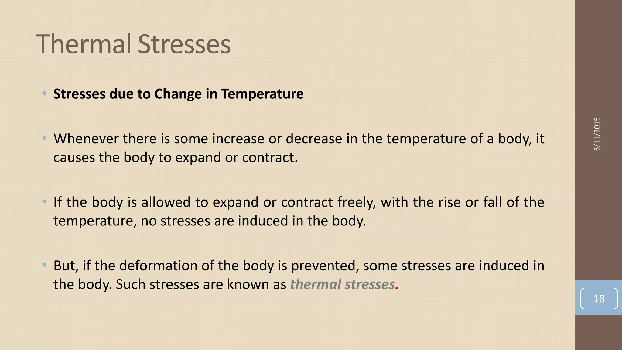 • Stresses due to Change in Temperature
• Whenever there is some increase or decrease in the temperature of a body, it
causes the body to expand or contract.
• If the body is allowed to expand or contract freely, with the rise or fall of the
temperature, no stresses are induced in the body.
• But, if the deformation of the body is prevented, some stresses are induced in
the body. Such stresses are known as thermal stresses.
Thermal Stresses
3/11/2015
18
 