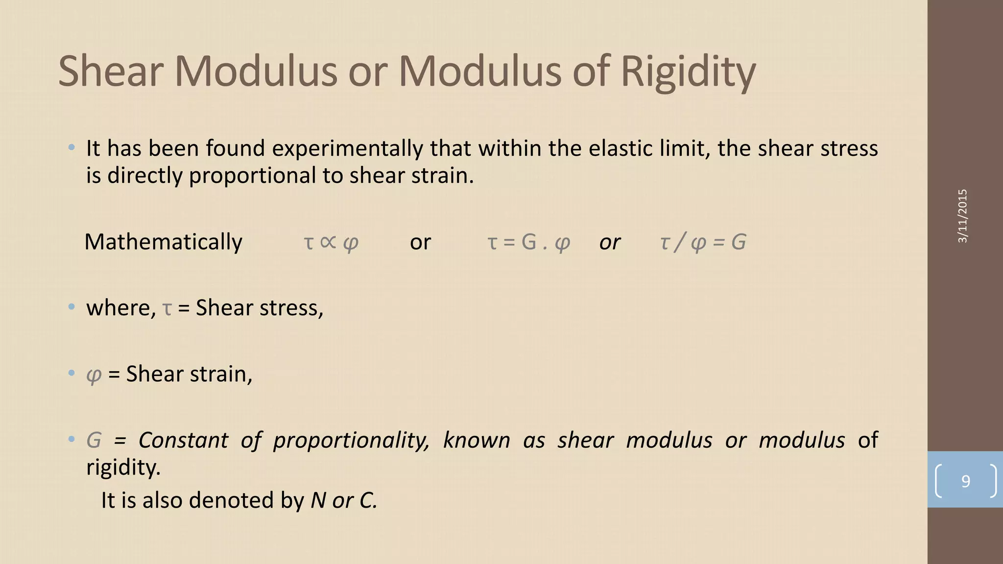 • It has been found experimentally that within the elastic limit, the shear stress
is directly proportional to shear strain.
Mathematically τ ∝ φ or τ = G . φ or τ / φ = G
• where, τ = Shear stress,
• φ = Shear strain,
• G = Constant of proportionality, known as shear modulus or modulus of
rigidity.
It is also denoted by N or C.
Shear Modulus or Modulus of Rigidity
3/11/2015
9
 