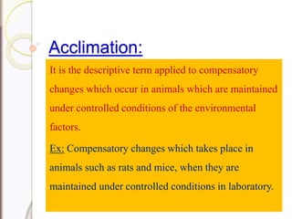 Acclimation:
It is the descriptive term applied to compensatory
changes which occur in animals which are maintained
under controlled conditions of the environmental
factors.
Ex: Compensatory changes which takes place in
animals such as rats and mice, when they are
maintained under controlled conditions in laboratory.
 