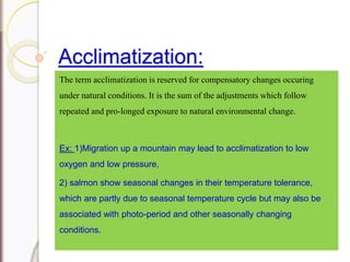 Acclimatization:
The term acclimatization is reserved for compensatory changes occuring
under natural conditions. It is the sum of the adjustments which follow
repeated and pro-longed exposure to natural environmental change.
Ex: 1)Migration up a mountain may lead to acclimatization to low
oxygen and low pressure,
2) salmon show seasonal changes in their temperature tolerance,
which are partly due to seasonal temperature cycle but may also be
associated with photo-period and other seasonally changing
conditions.
 