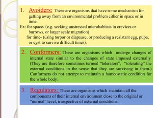 1. Avoiders: These are organisms that have some mechanism for
getting away from an environmental problem either in space or in
time.
Ex: for space- (e.g. seeking unstressed microhabitats in crevices or
burrows, or larger scale migration)
for time- (using torpor or diapause, or producing a resistant egg, pupa,
or cyst to survive difficult times).
2. Conformers: These are organisms which undergo changes of
internal state similar to the changes of state imposed externally.
(They are therefore sometimes termed “tolerators”, “tolerating” the
external conditions in the sense that they are surviving in them.)
Conformers do not attempt to maintain a homeostatic condition for
the whole body.
3. Regulators: These are organisms which maintain all the
components of their internal environment close to the original or
“normal” level, irrespective of external conditions.
 