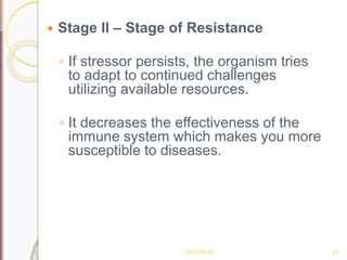  Stage II – Stage of Resistance
◦ If stressor persists, the organism tries
to adapt to continued challenges
utilizing available resources.
◦ It decreases the effectiveness of the
immune system which makes you more
susceptible to diseases.
12/31/2015 23
 