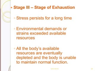  Stage III – Stage of Exhaustion
◦ Stress persists for a long time
◦ Environmental demands or
strains exceeded available
resources
◦ All the body’s available
resources are eventually
depleted and the body is unable
to maintain normal function.
12/31/2015 24
 