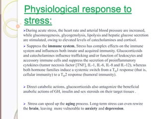 Physiological response to
stress:
During acute stress, the heart rate and arterial blood pressure are increased,
while gluconeogenesis, glycogenolysis, lipolysis and hepatic glucose secretion
are stimulated, owing to elevated levels of catecholamines and cortisol.
 Suppress the immune system, Stress has complex effects on the immune
system and influences both innate and acquired immunity. Glucocorticoids
and catecholamines influence trafficking and/or function of leukocytes and
accessory immune cells and suppress the secretion of proinflammatory
cytokines (tumor necrosis factor [TNF], IL-1, IL-6, IL-8 and IL-12), whereas
both hormone families induce a systemic switch from a TH1 response (that is,
cellular immunity) to a TH2 response (humoral immunity).
 Direct catabolic actions, glucocorticoids also antagonize the beneficial
anabolic actions of GH, insulin and sex steroids on their target tissues .
 Stress can speed up the aging process. Long-term stress can even rewire
the brain, leaving more vulnerable to anxiety and depression.
 