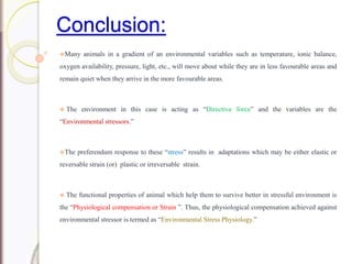 Conclusion:
Many animals in a gradient of an environmental variables such as temperature, ionic balance,
oxygen availability, pressure, light, etc., will move about while they are in less favourable areas and
remain quiet when they arrive in the more favourable areas.
 The environment in this case is acting as “Directive force” and the variables are the
“Environmental stressors.”
The preferendum response to these “stress” results in adaptations which may be either elastic or
reversable strain (or) plastic or irreversable strain.
 The functional properties of animal which help them to survive better in stressful environment is
the “Physiological compensation or Strain ”. Thus, the physiological compensation achieved against
environmental stressor is termed as “Environmental Stress Physiology.”
 