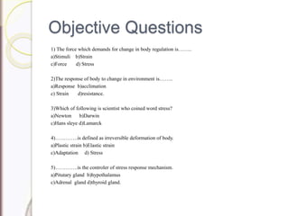 Objective Questions
1) The force which demands for change in body regulation is……..
a)Stimuli b)Strain
c)Force d) Stress
2)The response of body to change in environment is……..
a)Response b)acclimation
c) Strain d)resistance.
3)Which of following is scientist who coined word stress?
a)Newton b)Darwin
c)Hans sleye d)Lamarck
4)………….is defined as irreversible deformation of body.
a)Plastic strain b)Elastic strain
c)Adaptation d) Stress
5)………….is the controler of stress response mechanism.
a)Pitutary gland b)hypothalamus
c)Adrenal gland d)thyroid gland.
 