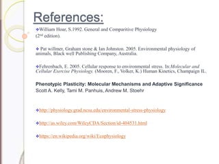 References:
William Hoar, S.1992. General and Comparitive Physiology
(2nd edition).
 Pat willmer, Graham stone & Ian Johnston. 2005. Environmental physiology of
animals, Black well Publishing Company, Australia.
Fehrenbach, E. 2005. Cellular response to environmental stress. In:Molecular and
Cellular Exercise Physiology. (Mooren, F., Volker, K.) Human Kinetics, Champaign IL.
Phenotypic Plasticity: Molecular Mechanisms and Adaptive Significance
Scott A. Kelly, Tami M. Panhuis, Andrew M. Stoehr
http://physiology.grad.ncsu.edu/environmental-stress-physiology
http://as.wiley.com/WileyCDA/Section/id-404531.html
https://en.wikipedia.org/wiki/Ecophysiology
 