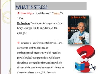 WHAT IS STRESS
 Hans Selye coined the word, “stress,” in
1936.
Definition: “non-specific response of the
body of organism to any demand for
change.”
 In terms of environmental physiology,
Stress can be best defined as
environmental pressures which requires
physiological compensation, which are
functional properties of organisms which
favour their continued successful living in
altered environments.(C.L.Prosser)
 