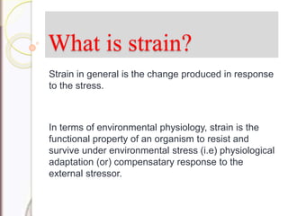 What is strain?
Strain in general is the change produced in response
to the stress.
In terms of environmental physiology, strain is the
functional property of an organism to resist and
survive under environmental stress (i.e) physiological
adaptation (or) compensatary response to the
external stressor.
 