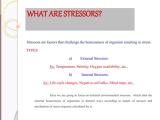 Stressors are factors that challenge the homeostasis of organism resulting in stress.
TYPES
a) External Stressors.
Ex: Temperature, Salinity, Oxygen availability, etc.,
b) Internal Stressors.
Ex: Life-style changes, Negative-self talks, Mind traps, etc.,
Here we are going to focus on external environmental stressors, which alter the
internal homeostasis of organisms in distinct ways according to nature of stressor and
mechanism of stress response elucidated by it.
WHAT ARE STRESSORS?
 