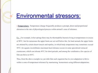 Environmental stressors:
Temperature: Temperature change frequentlly produces a prompt, direct and proportional
alteration in the rate of physiological process within animal’s zone of tolerance.
Ex: For example, in hot springs there may be thermophilic bacteria living at temperatures in excess
of 90°C, but for metazoans the upper limits are set well below this: for land animals the upper limits
are attained by certain desert insects and reptiles, in which body temperature may sometimes exceed
50°C; for aquatic invertebrates maximum heat tolerance occurs in some specialized ostracod
crustaceans, which can tolerate 49°C for short periods; and among the vertebrates a few species of
fish can thrive at 44°C.
Thus, from the above example we can infer that each organism has its own adaptation to thrive
within a zone of temperature tolerance by manitaining homeostasis using different adaptations.
 