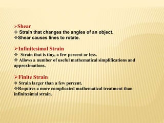 Shear
 Strain that changes the angles of an object.
Shear causes lines to rotate.
Infinitesimal Strain
 Strain that is tiny, a few percent or less.
 Allows a number of useful mathematical simplifications and
approximations.
Finite Strain
 Strain larger than a few percent.
Requires a more complicated mathematical treatment than
infinitesimal strain.
 