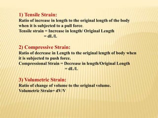 1) Tensile Strain:
Ratio of increase in length to the original length of the body
when it is subjected to a pull force.
Tensile strain = Increase in length/ Original Length
= dL/L
2) Compressive Strain:
Ratio of decrease in Length to the original length of body when
it is subjected to push force.
Compressional Strain = Decrease in length/Original Length
= dL/L
3) Volumetric Strain:
Ratio of change of volume to the original volume.
Volumetric Strain= dV/V
 
