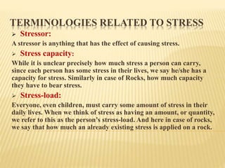 TERMINOLOGIES RELATED TO STRESS
 Stressor:
A stressor is anything that has the effect of causing stress.
 Stress capacity:
While it is unclear precisely how much stress a person can carry,
since each person has some stress in their lives, we say he/she has a
capacity for stress. Similarly in case of Rocks, how much capacity
they have to bear stress.
 Stress-load:
Everyone, even children, must carry some amount of stress in their
daily lives. When we think of stress as having an amount, or quantity,
we refer to this as the person’s stress-load. And here in case of rocks,
we say that how much an already existing stress is applied on a rock.
 