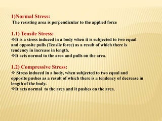 1)Normal Stress:
The resisting area is perpendicular to the applied force
1.1) Tensile Stress:
It is a stress induced in a body when it is subjected to two equal
and opposite pulls (Tensile force) as a result of which there is
tendency in increase in length.
It acts normal to the area and pulls on the area.
1.2) Compressive Stress:
 Stress induced in a body, when subjected to two equal and
opposite pushes as a result of which there is a tendency of decrease in
length of the body.
It acts normal to the area and it pushes on the area.
 