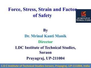 Force, Stress, Strain and Factor
of Safety
By
Dr. Mrinal Kanti Manik
Director
LDC Institute of Technical Studies,
Soraon
Prayagraj, UP-211004
L D C Institute of Technical Studies Soraon, Prayagraj, UP-111004, India
 