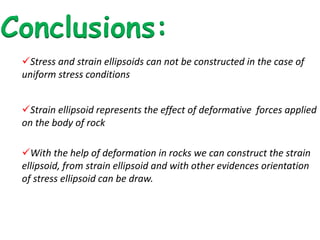 Conclusions:
Stress and strain ellipsoids can not be constructed in the case of
uniform stress conditions
Strain ellipsoid represents the effect of deformative forces applied
on the body of rock
With the help of deformation in rocks we can construct the strain
ellipsoid, from strain ellipsoid and with other evidences orientation
of stress ellipsoid can be draw.
 