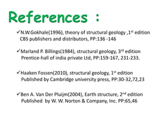 References :
N.W.Gokhale(1996), theory of structural geology ,1st edition
CBS publishers and distributors, PP:136 -146
Marland P. Billings(1984), structural geology, 3rd edition
Prentice-hall of india private Ltd, PP:159-167, 231-233.
Haaken Fossen(2010), structural geology, 1st edition
Published by Cambridge university press, PP:30-32,72,23
Ben A. Van Der Pluijm(2004), Earth structure, 2nd edition
Published by W. W. Norton & Company, Inc. PP:65,46
 