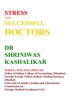 STRESS
AND

SUCCESSFUL
DOCTORS
DR
SHRINIWAS
KASHALIKAR
M.B.B.S., M.D., D.Sc. [OIUCM],
Fellow of Indian College of Gerontology [Mumbai],
Foreign Faculty Fellow of Basic Medical Sciences;
(Medical
University of South Carolina and Educational
Commission for
Foreign Medical Graduates) USA
 