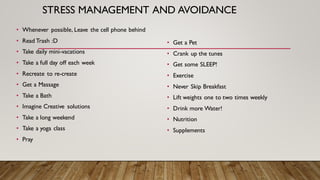 STRESS MANAGEMENT AND AVOIDANCE
• Whenever possible, Leave the cell phone behind
• Read Trash :D
• Take daily mini-vacations
• Take a full day off each week
• Recreate to re-create
• Get a Massage
• Take a Bath
• Imagine Creative solutions
• Take a long weekend
• Take a yoga class
• Pray
• Get a Pet
• Crank up the tunes
• Get some SLEEP!
• Exercise
• Never Skip Breakfast
• Lift weights one to two times weekly
• Drink more Water!
• Nutrition
• Supplements
 