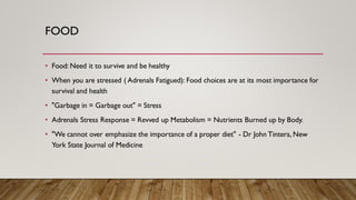 FOOD
• Food: Need it to survive and be healthy
• When you are stressed ( Adrenals Fatigued): Food choices are at its most importance for
survival and health
• "Garbage in = Garbage out" = Stress
• Adrenals Stress Response = Revved up Metabolism = Nutrients Burned up by Body.
• "We cannot over emphasize the importance of a proper diet" - Dr John Tintera, New
York State Journal of Medicine
 