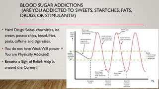 BLOOD SUGAR ADDICTIONS
(AREYOU ADDICTED TO SWEETS, STARTCHES, FATS,
DRUGS OR STIMULANTS?)
• Hard Drugs: Sodas, chocolates, ice
cream, potato chips, bread, fries,
pasta, caffeine and cigarettes.
• You do not have Weak Will power =
You are Physically Addicted!
• Breathe a Sigh of Relief: Help is
around the Corner!
 