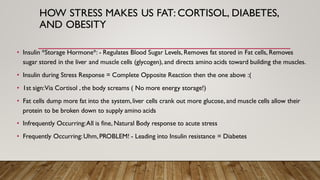 HOW STRESS MAKES US FAT: CORTISOL, DIABETES,
AND OBESITY
• Insulin *Storage Hormone*: - Regulates Blood Sugar Levels, Removes fat stored in Fat cells, Removes
sugar stored in the liver and muscle cells (glycogen), and directs amino acids toward building the muscles.
• Insulin during Stress Response = Complete Opposite Reaction then the one above :(
• 1st sign:Via Cortisol , the body screams ( No more energy storage!)
• Fat cells dump more fat into the system,liver cells crank out more glucose, and muscle cells allow their
protein to be broken down to supply amino acids
• Infrequently Occurring:All is fine, Natural Body response to acute stress
• Frequently Occurring:Uhm,PROBLEM! - Leading into Insulin resistance = Diabetes
 