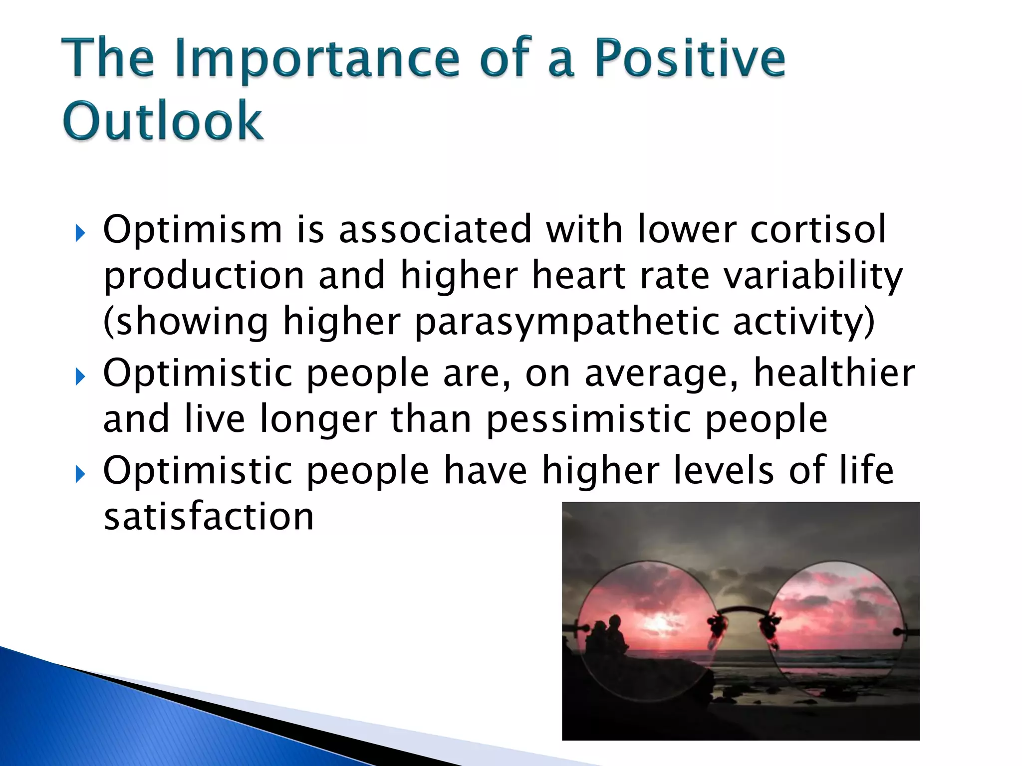    Optimism is associated with lower cortisol
    production and higher heart rate variability
    (showing higher parasympathetic activity)
   Optimistic people are, on average, healthier
    and live longer than pessimistic people
   Optimistic people have higher levels of life
    satisfaction
 