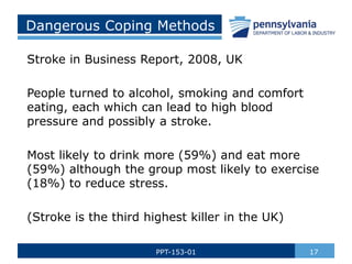 Dangerous Coping Methods
Stroke in Business Report, 2008, UK
People turned to alcohol, smoking and comfort
eating, each which can lead to high blood
pressure and possibly a stroke.
Most likely to drink more (59%) and eat more
(59%) although the group most likely to exercise
(18%) to reduce stress.
(Stroke is the third highest killer in the UK)
17PPT-153-01
 
